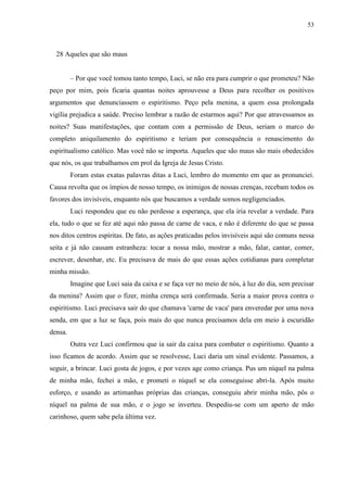 53



  28 Aqueles que são maus


         – Por que você tomou tanto tempo, Luci, se não era para cumprir o que prometeu? Não
peço por mim, pois ficaria quantas noites aprouvesse a Deus para recolher os positivos
argumentos que denunciassem o espiritismo. Peço pela menina, a quem essa prolongada
vigília prejudica a saúde. Preciso lembrar a razão de estarmos aqui? Por que atravessamos as
noites? Suas manifestações, que contam com a permissão de Deus, seriam o marco do
completo aniquilamento do espiritismo e teriam por consequência o renascimento do
espiritualismo católico. Mas você não se importa. Aqueles que são maus são mais obedecidos
que nós, os que trabalhamos em prol da Igreja de Jesus Cristo.
         Foram estas exatas palavras ditas a Luci, lembro do momento em que as pronunciei.
Causa revolta que os ímpios de nosso tempo, os inimigos de nossas crenças, recebam todos os
favores dos invisíveis, enquanto nós que buscamos a verdade somos negligenciados.
         Luci respondeu que eu não perdesse a esperança, que ela iria revelar a verdade. Para
ela, tudo o que se fez até aqui não passa de carne de vaca, e não é diferente do que se passa
nos ditos centros espíritas. De fato, as ações praticadas pelos invisíveis aqui são comuns nessa
seita e já não causam estranheza: tocar a nossa mão, mostrar a mão, falar, cantar, comer,
escrever, desenhar, etc. Eu precisava de mais do que essas ações cotidianas para completar
minha missão.
         Imagine que Luci saia da caixa e se faça ver no meio de nós, à luz do dia, sem precisar
da menina? Assim que o fizer, minha crença será confirmada. Seria a maior prova contra o
espiritismo. Luci precisava sair do que chamava 'carne de vaca' para enveredar por uma nova
senda, em que a luz se faça, pois mais do que nunca precisamos dela em meio à escuridão
densa.
         Outra vez Luci confirmou que ia sair da caixa para combater o espiritismo. Quanto a
isso ficamos de acordo. Assim que se resolvesse, Luci daria um sinal evidente. Passamos, a
seguir, a brincar. Luci gosta de jogos, e por vezes age como criança. Pus um níquel na palma
de minha mão, fechei a mão, e prometi o níquel se ela conseguisse abri-la. Após muito
esforço, e usando as artimanhas próprias das crianças, conseguiu abrir minha mão, pôs o
níquel na palma de sua mão, e o jogo se inverteu. Despediu-se com um aperto de mão
carinhoso, quem sabe pela última vez.
 