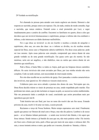 54



  29 Verdade ou mistificação


       Fui chamado às pressas para atender com muita urgência um doente. Demorei a dar
resposta ao sacristão, porque estava em repouso. Ele, do nada, estalou de modo estranho, logo
o sacristão, que nunca estalava. Entendi como o sinal prometido por Luci, e segui
imediatamente para o cenário do conflito. Encontrei os familiares no quarto, disse a eles que
duvidava que um invisível desmascarasse o espiritismo, porque o inferno não iria combater o
inferno, e não interessava ao diabo destronar mefistófoles.
       Foi o que disse ao invisível: se ele era Lúcifer e recebeu a missão de aniquilar o
espiritismo, obra sua, era uma das duas: ou o inferno se dividiu, ou ele recebeu missão
especial de Deus, nesse caso o Onipotente saberia reabilitá-lo. Ele disse essas palavras: pode
ser isso mesmo. Após essas palavras sem emoção, compreendi que estava diante de uma
grande verdade ou de uma grande mistificação. Era quase certo que ele mentia. Se não
mentisse, seria um ser angélico, e não diabólico, mas eu sentia que estava diante de um
demônio que mistificava.
       Pedi a Deus, à Santa Mãe e a todos os Anjos, pedi que me limpasse desses caminhos
difíceis. Os seres invisíveis não eram enviados por Deus, por isso minha missão não seria
completa. Cedo ou tarde sairiam, sem necessidade de intervenção minha.
       Por oito dias recolhi-me ao escritório da igreja. Ouvi pancadas e estalos característicos
dos invisíveis, mas ignorei-os. Só voltaria se viessem sinais novos.
       Colaborou para essa nova atitude a postura dos donos da casa. Nervopata que era,
Dona Rosa decidiu tolerar os sinais de presença na casa, sendo respaldada pelo marido. Eles
preferiam tais sinais, que já não incluíam os toques na pele, as sucessivas noites maldormidas.
Não me pronunciei dada a condição do casal, concluindo que assim procediam mais por
ignorância que por má-fé.
       Toda história tem um final, por isso no nono dia resolvi dar um fim nessa. Estando
próximo da casa, resolvi ir lá uma vez mais, e assim procedi.
       Recitamos o terço de Nossa Senhora. Muito tempo esperamos sem sinal. Finalmente
aquele que parece ser Demon dá sinal com o braço, mas não diz palavra. Lembrei-o de nosso
pacto – só os falantes tinham permissão – e sendo esse invisível não falante, é de supor que
fosse intruso. Sendo intruso e já banido da casa que era, não mais poderia voltar. Ele insistia
em ficar com a fronte por terra, pedi a Deus que por meio de seus anjos o retirasse dali. Ele
saiu, e nesse instante entrou o outro, que podia ser o mesmo, dizendo-se Satanás, e falava.
 