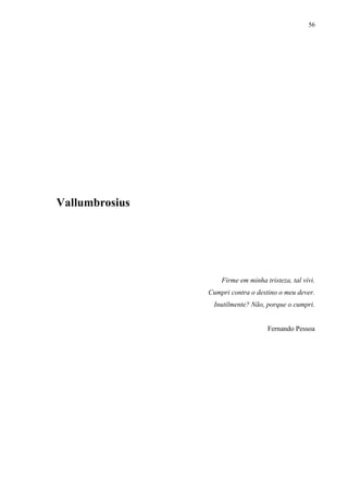 56




Vallumbrosius




                    Firme em minha tristeza, tal vivi.
                Cumpri contra o destino o meu dever.
                 Inutilmente? Não, porque o cumpri.


                                    Fernando Pessoa
 