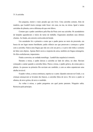 58



31 A caixinha


       Era pequena, menor e mais pesada que um livro. Uma caixinha comum, feita de
madeira, que Landell trazia consigo onde fosse: em casa, na rua, na missa. Igual a tantas
caixinhas do planeta, com a diferença de que esta falava.
       Contam que o padre caminhava pela Rua da Praia com sua caixinha. Os acendedores
de lampião aguardavam o início do turno de trabalho. Engraxates atendiam seus últimos
clientes. Ao fundo, um caixeiro corria atrás do bonde.
       Um acendedor foi o primeiro a notar que o padre parou no meio da procissão, em
busca de um lugar menos barulhento, pediu silêncio aos que passavam e começou a gritar
com a caixinha. Falava uma língua que não era a do seu povo, e o povo não tinha o costume
de falar com objetos. Apenas Berti ouviu a resposta da caixa, também em língua estrangeira.
Os fiéis cochichavam, impacientes.
       Finda a conversa, na verdade monólogo, Landell deu sequência à romaria.
       Durante a missa, o padre deixou a caixinha ao lado do cálice, no altar. Haviam
começado a cantar quando a caixinha falou. Parou a missa, o padre gritava, da costas para a
plateia. As pessoas na primeira fila ouviram um zumbido, e com as mãos espantavam uma
abelha invisível.
       O padre voltou, a missa continuou, repetiu-se o canto. Quando estavam no Credo, e as
crianças ameaçavam se levantar dos bancos, a caixinha falou de novo. De novo o padre se
afastou, de novo gritou, de novo o zumbido.
       Ao voltar à missa, o padre perguntou em qual ponto pararam. Ninguém sabia.
Reiniciou pelo princípio.
 