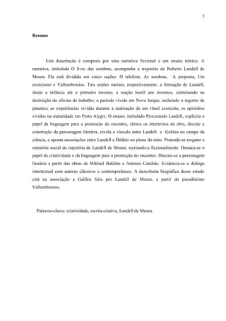 5



Resumo




       Esta dissertação é composta por uma narrativa ficcional e um ensaio teórico. A
narrativa, intitulada O livro das sombras, acompanha a trajetória de Roberto Landell de
Moura. Ela está dividida em cinco seções: O telefone, As sombras,          A proposta, Um
exorcismo e Vallumbrosius. Tais seções narram, respectivamente, a formação de Landell,
desde a infância até o primeiro invento; a reação hostil aos inventos, culminando na
destruição da oficina de trabalho; o período vivido em Nova Iorque, incluindo o registro de
patentes; as experiências vividas durante a realização de um ritual exorcista; os episódios
vividos na maturidade em Porto Alegre. O ensaio, intitulado Procurando Landell, explicita o
papel da linguagem para a promoção do encontro, elenca os intertextos da obra, discute a
construção da personagem literária, revela o vínculo entre Landell e Galileu no campo da
ciência, e aponta associações entre Landell e Dédalo no plano do mito. Pretende-se resgatar a
memória social da trajetória de Landell de Moura, recriando-a ficcionalmente. Destaca-se o
papel da criatividade e da linguagem para a promoção do encontro. Discute-se a personagem
literária a partir das obras de Mikhail Bakhtin e Antonio Candido. Evidencia-se o diálogo
intertextual com autores clássicos e contemporâneos. A descoberta biográfica desse estudo
está na associação a Galileu feita por Landell de Moura, a partir do pseudônimo
Vallumbrosius.




  Palavras-chave: criatividade, escrita criativa, Landell de Moura.
 