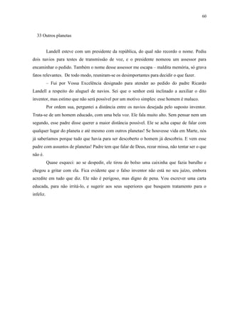 60



  33 Outros planetas


           Landell esteve com um presidente da república, do qual não recordo o nome. Pediu
dois navios para testes de transmissão de voz, e o presidente nomeou um assessor para
encaminhar o pedido. Também o nome desse assessor me escapa – maldita memória, só grava
fatos relevantes. De todo modo, reuniram-se os desimportantes para decidir o que fazer.
           – Fui por Vossa Excelência designado para atender ao pedido do padre Ricardo
Landell a respeito do aluguel de navios. Sei que o senhor está inclinado a auxiliar o dito
inventor, mas estimo que não será possível por um motivo simples: esse homem é maluco.
           Por ordem sua, perguntei a distância entre os navios desejada pelo suposto inventor.
Trata-se de um homem educado, com uma bela voz. Ele fala muito alto. Sem pensar nem um
segundo, esse padre disse querer a maior distância possível. Ele se acha capaz de falar com
qualquer lugar do planeta e até mesmo com outros planetas! Se houvesse vida em Marte, nós
já saberíamos porque tudo que havia para ser descoberto o homem já descobriu. E vem esse
padre com assuntos de planetas! Padre tem que falar de Deus, rezar missa, não tentar ser o que
não é.
           Quase esqueci: ao se despedir, ele tirou do bolso uma caixinha que fazia barulho e
chegou a gritar com ela. Fica evidente que o falso inventor não está no seu juízo, embora
acredite em tudo que diz. Ele não é perigoso, mas digno de pena. Vou escrever uma carta
educada, para não irritá-lo, e sugerir aos seus superiores que busquem tratamento para o
infeliz.
 