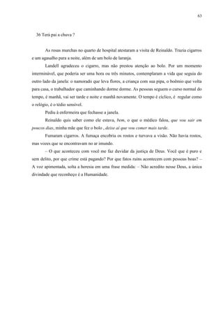 63



  36 Terá pai a chuva ?


       As rosas murchas no quarto de hospital atestaram a visita de Reinaldo. Trazia cigarros
e um agasalho para a noite, além de um bolo de laranja.
       Landell agradeceu o cigarro, mas não prestou atenção ao bolo. Por um momento
interminável, que poderia ser uma hora ou três minutos, contemplaram a vida que seguia do
outro lado da janela: o namorado que leva flores, a criança com sua pipa, o boêmio que volta
para casa, o trabalhador que caminhando dorme dorme. As pessoas seguem o curso normal do
tempo, é manhã, vai ser tarde e noite e manhã novamente. O tempo é cíclico, é regular como
o relógio, é o tédio sensível.
       Pediu à enfermeira que fechasse a janela.
       Reinaldo quis saber como ele estava, bem, o que o médico falou, que vou sair em
poucos dias, minha mãe que fez o bolo , deixe aí que vou comer mais tarde.
       Fumaram cigarros. A fumaça encobria os rostos e turvava a visão. Não havia rostos,
mas vozes que se encontravam no ar imundo.
       – O que aconteceu com você me faz duvidar da justiça de Deus. Você que é puro e
sem delito, por que crime está pagando? Por que fatos ruins acontecem com pessoas boas? –
A voz apimentada, solta a heresia em uma frase medida: – Não acredito nesse Deus, a única
divindade que reconheço é a Humanidade.
 