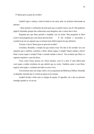 64



  37 Quem gera as gotas de orvalho?


       Landell ergue a cabeça e tenta levantar-se da cama, pela vez primeira interessado na
palestra.
       – Deus permite o sofrimento do justo para que se ponha à prova sua fé. Não podemos
julgá-lo, Reinaldo, porque não conhecemos seus desígnios, não o vemos face a face.
       Perguntar por que Deus permite a maldade, isso eu aceito. Mas perguntar se Deus
existe é uma pergunta que você nunca deveria fazer.         É tão evidente e necessária a
existência de um ser supremo que se tornaria mais difícil negá-la do que afirmá-la.
       Terá pai a chuva? Quem gera as gotas do orvalho?
       Considere, Reinaldo, o templo em que iremos rezar. Ele não se fez sozinho: teve um
arquiteto que o meditou, concebeu e obrou. Quem ergueu o templo? Quem manda a chuva?
Pode o acaso erguer o templo? Pode a vontade mandar a chuva? Fica evidente que Deus é o
supremo arquiteto e o pai da chuva.
       Você, como Tomé, precisa ver. Nesse instante, você vê a mim. É mais difícil para
você negar a minha existência do que admitir que eu existo. Também assim é com Deus:
negá-lo seria negar a existência de todos os seres vivos.
       Conversaram mais um tempo sobre a nova arquitetura da Biblioteca Pública. Reinaldo
se despediu, dizendo que se veriam na igreja ou no cinema.
       Landell dividiu o bolo com os colegas de quarto. O agasalho, ele o deu ao primeiro
mendigo quando se viu na rua.
 