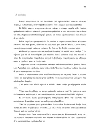 65



  38 Sobrinhos


         Landell recuperava-se em casa do acidente, com a perna imóvel. Rabiscava um novo
invento, o Telefotorama, interrompendo os escritos com a chegada festiva dos sobrinhos.
         De hábito alegres, os meninos estavam curiosos e agitados naquela tarde. Haviam
quebrado uma cadeira, e sabe-se lá quantas mais quebrariam. Riu da travessura como se fosse
um deles. Propôs aos sobrinhos um jogo: ganharia um prêmio aquele que tirasse mais brancos
de seu cabelo.
         Pois a zanguizarra ganhou método. Os meninos se empurravam na disputa pelo couro
cabeludo. Não eram peritos, retiravam dez fios pretos para cada fio branco. Landell sorria,
enquanto os meninos divergiam na contagem dos fios, por fim decidiu premiar a todos.
         Guilherme perguntou o que era aquela caixinha que ele sempre trazia consigo. O tio
explicou que era um radiotelégrafo, que transmitia sons à distância e que isso mudaria o
futuro das comunicações. Julgando isso impossível, Guilherme perguntou como ele sabia que
o som se espalhava no ar, se ele não o via.
         – Pegue uma colher e um barbante. Amarre o barbante em forma de pêndulo. Muito
bem. Agora bata com a colher na mesa. Está ouvindo? Esse movimento de barbante é a prova
de que o som se propaga no vácuo.
         Inácio, o sobrinho mais velho, manifestou interesse em ser padre. Queria ir a Roma
como o tio, e ser cônego na mesma igreja. Landell o observou com interesse. Uma garoa fina
saía dos olhos do padre.
         – Ser padre é uma missão especial. A primeira coisa a saber é que a igreja tem muitos
erros.
         Veja o caso do celibato: por que os padres não podem se casar? Os pastores, e como
eles os rabinos, podem casar, e não constatei nenhuma perda em suas faculdades religiosas.
         Se você assim mesmo quiser ser padre, então procurar a Deus será a sua vida. Não
ame por amor da santidade ou para ser perfeito, ame só por Deus.
         Você me pergunta o que é procurar Deus. Procurá-lo é desviar-se dos desejos deste
mundo, das obras de que Ele não necessitar. Ah, sim, o rádio. Ele é mais uma necessidade de
Deus, da qual sou humilde veículo.
         Para procurar a Deus, mantenha silêncio no seu coração. Só assim ouvirá a sua voz.
Deve cultivar a liberdade intelectual para entender a vontade secreta de Deus. Você mesmo
deve ser uma vontade pronta a dobrar-se.
 