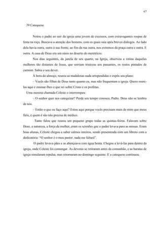 67



  39 Catequese


          Notou o padre ao sair da igreja uma jovem de excessos, com extravagantes roupas de
festa na roça. Buscava a atenção dos homens, com os quais saía após breves diálogos. Ao lado
dela havia outra, outra à sua frente, ao fim da rua outra, nos extremos da praça outra e outra. E
outra. A casa de Deus era um oásis no deserto do meretrício.
          Nos dias seguintes, da janela de seu quarto, na Igreja, observou a rotina daquelas
mulheres tão distantes de Jesus, que sorriam tristezas aos passantes, os rostos pintados de
carmim. Sabia o seu dever.
          À hora do almoço, reuniu as madalenas nada arrependidas e expôs seu plano:
          – Vocês são filhas de Deus tanto quanto eu, mas não frequentam a igreja. Quero reuni-
las aqui e ensinar-lhes o que sei sobre Cristo e os profetas.
  Uma menina chamada Celeste o interrompeu:
          – O senhor quer nos catequizar? Perde seu tempo conosco, Padre. Deus não se lembra
de nós.
          – Então o que eu faço aqui? Estou aqui porque vocês precisam mais de mim que meus
fiéis, e quem é são não precisa de médico.
           Tanto falou que reuniu um pequeno grupo todas as quintas-feiras. Falavam sobre
Deus, a natureza, a força da mulher, eram os sermões que o padre levava para as missas. Eram
boas alunas, Celeste chegou a saber salmos inteiros, sendo presenteada com um libreto com a
dedicatória: “O senhor é o meu pastor, nada me faltará”.
          O padre levava pães e as abençoava com água benta. Chegou a levá-las para dentro da
igreja, onde Celeste foi comungar. As devotas se retiraram antes da comunhão, e as baratas de
igreja simularam repulsa, mas retornaram no domingo seguinte. E a catequese continuou.
 
