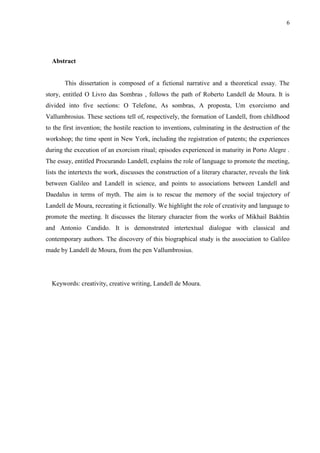 6




  Abstract


       This dissertation is composed of a fictional narrative and a theoretical essay. The
story, entitled O Livro das Sombras , follows the path of Roberto Landell de Moura. It is
divided into five sections: O Telefone, As sombras, A proposta, Um exorcismo and
Vallumbrosius. These sections tell of, respectively, the formation of Landell, from childhood
to the first invention; the hostile reaction to inventions, culminating in the destruction of the
workshop; the time spent in New York, including the registration of patents; the experiences
during the execution of an exorcism ritual; episodes experienced in maturity in Porto Alegre .
The essay, entitled Procurando Landell, explains the role of language to promote the meeting,
lists the intertexts the work, discusses the construction of a literary character, reveals the link
between Galileo and Landell in science, and points to associations between Landell and
Daedalus in terms of myth. The aim is to rescue the memory of the social trajectory of
Landell de Moura, recreating it fictionally. We highlight the role of creativity and language to
promote the meeting. It discusses the literary character from the works of Mikhail Bakhtin
and Antonio Candido. It is demonstrated intertextual dialogue with classical and
contemporary authors. The discovery of this biographical study is the association to Galileo
made by Landell de Moura, from the pen Vallumbrosius.




  Keywords: creativity, creative writing, Landell de Moura.
 