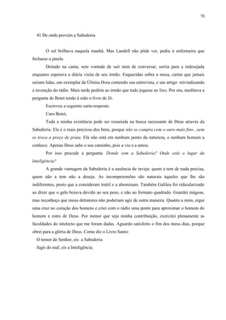 70



  41 De onde provém a Sabedoria


       O sol brilhava naquela manhã. Mas Landell não pôde ver, pediu à enfermeira que
fechasse a janela.
       Deitado na cama, sem vontade de sair nem de conversar, sorria para a indesejada
enquanto esperava a diária visita de seu irmão. Esquecidas sobre a mesa, cartas que jamais
seriam lidas, um exemplar da Última Hora contendo sua entrevista, e um artigo reivindicando
a invenção do rádio. Mais tarde pediria ao irmão que tudo jogasse ao lixo. Por ora, meditava a
pergunta de Botet tendo à mão o livro de Jó.
       Escreveu a seguinte carta-resposta:
       Caro Botet,
       Toda a minha existência pode ser resumida na busca incessante de Deus através da
Sabedoria. Ela é o mais precioso dos bens, porque não se compra com o ouro mais fino , nem
se troca a preço de prata. Ela não está em nenhum ponto da natureza, e nenhum homem a
conhece. Apenas Deus sabe o seu caminho, pois a viu e a amou.
       Por isso procede a pergunta: Donde vem a Sabedoria? Onde está o lugar da
Inteligência?
       A grande vantagem da Sabedoria é a ausência de inveja: quem a tem de nada precisa,
quem não a tem não a deseja. As incompreensões são naturais àqueles que lhe são
indiferentes, posto que a consideram inútil e a abominam. Também Galileu foi ridicularizado
ao dizer que o gelo boiava devido ao seu peso, e não ao formato quadrado. Guardei mágoas,
mas reconheço que meus detratores não poderiam agir de outra maneira. Quanto a mim, ergui
uma cruz no coração dos homens e criei com o rádio uma ponte para aproximar o homem do
homem e estes de Deus. Por menor que seja minha contribuição, exercitei plenamente as
faculdades do intelecto que me foram dadas. Aguardo satisfeito o fim dos meus dias, porque
obrei para a glória de Deus. Como diz o Livro Santo:
  O temor do Senhor, eis a Sabedoria
  fugir do mal, eis a Inteligência.
 
