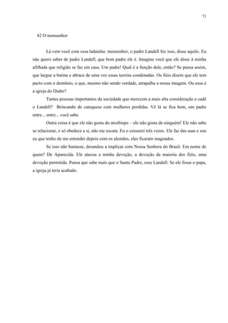 71



  42 O monsenhor


        Lá vem você com essa ladainha: monsenhor, o padre Landell fez isso, disse aquilo. Eu
não quero saber de padre Landell, que bom padre ele é. Imagine você que ele disse à minha
afilhada que religião se faz em casa. Um padre! Qual é a função dele, então? Se pensa assim,
que largue a batina e abrace de uma vez essas teorias condenadas. Os fiéis dizem que ele tem
pacto com o demônio, o que, mesmo não sendo verdade, atrapalha a nossa imagem. Ou essa é
a igreja do Diabo?
        Tantas pessoas importantes da sociedade que merecem a mais alta consideração e cadê
o Landell? Brincando de catequese com mulheres perdidas. Vê lá se fica bem, um padre
entre... entre... você sabe.
        Outra coisa é que ele não gosta do arcebispo – ele não gosta de ninguém! Ele não sabe
se relacionar, e só obedece a si, não me escuta. Eu o censurei três vezes. Ele faz das suas e sou
eu que tenho de me entender depois com os alemães, eles ficaram magoados.
        Se isso não bastasse, desandou a implicar com Nossa Senhora do Brasil. Em nome de
quem? De Aparecida. Ele atacou a minha devoção, a devoção da maioria dos fiéis, uma
devoção permitida. Pensa que sabe mais que o Santo Padre, esse Landell. Se ele fosse o papa,
a igreja já teria acabado.
 