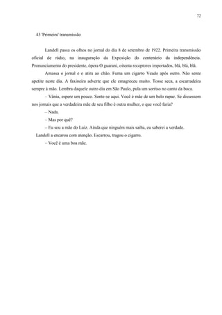 72



  43 'Primeira' transmissão


       Landell passa os olhos no jornal do dia 8 de setembro de 1922. Primeira transmissão
oficial de rádio, na inauguração da Exposição do centenário da independência.
Pronunciamento do presidente, ópera O guarani, oitenta receptores importados, blá, blá, blá.
       Amassa o jornal e o atira ao chão. Fuma um cigarro Veado após outro. Não sente
apetite neste dia. A faxineira adverte que ele emagreceu muito. Tosse seca, a escarradeira
sempre à mão. Lembra daquele outro dia em São Paulo, pula um sorriso no canto da boca.
       – Vânia, espere um pouco. Sente-se aqui. Você é mãe de um belo rapaz. Se dissessem
nos jornais que a verdadeira mãe de seu filho é outra mulher, o que você faria?
       – Nada.
       – Mas por quê?
       – Eu sou a mãe do Luiz. Ainda que ninguém mais saiba, eu saberei a verdade.
  Landell a encarou com atenção. Escarrou, tragou o cigarro.
       – Você é uma boa mãe.
 