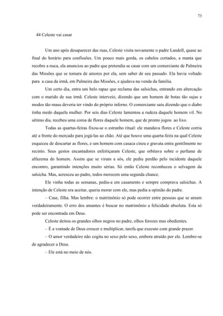 73



  44 Celeste vai casar


       Um ano após desaparecer das ruas, Celeste visita novamente o padre Landell, quase ao
final do horário para confissões. Um pouco mais gorda, os cabelos cortados, a manta que
recobre a nuca, ela anunciou ao padre que pretendia se casar com um comerciante de Palmeira
das Missões que se tomara de amores por ela, sem saber de seu passado. Ela havia voltado
para a casa da irmã, em Palmeira das Missões, e ajudava na venda da família.
       Um certo dia, entra um belo rapaz que reclama das salsichas, entrando em altercação
com o marido de sua irmã. Celeste interveio, dizendo que um homem de botas tão sujas e
modos tão maus deveria ter vindo do próprio inferno. O comerciante saiu dizendo que o diabo
tinha medo daquela mulher. Por seis dias Celeste lamentou a rudeza daquele homem vil. No
sétimo dia, recebeu uma coroa de flores daquele homem, que de pronto jogou ao lixo.
       Todas as quartas-feiras fixou-se o estranho ritual: ele mandava flores e Celeste corria
até a frente do mercado para jogá-las ao chão. Até que houve uma quarta-feira na qual Celeste
esqueceu de descartar as flores, e um homem com casaca cinza e gravata entra gentilmente no
recinto. Seus gestos encantadores enfeitiçaram Celeste, que orbitava sobre o perfume de
alfazema do homem. Assim que se viram a sós, ele pediu perdão pelo incidente daquele
encontro, garantindo intenções muito sérias. Só então Celeste reconheceu o selvagem da
salsicha. Mas, acresceu ao padre, todos merecem uma segunda chance.
       Ele vinha todas as semanas, pediu-a em casamento e sempre comprava salsichas. A
intenção de Celeste era aceitar, queria morar com ele, mas pedia a opinião do padre.
       – Case, filha. Mas lembre: o matrimônio só pode ocorrer entre pessoas que se amam
verdadeiramente. O erro dos amantes é buscar no matrimônio a felicidade absoluta. Esta só
pode ser encontrada em Deus.
       Celeste deitou os grandes olhos negros no padre, olhos ferozes mas obedientes.
       – É a vontade de Deus crescer e multiplicar, tarefa que executo com grande prazer.
       – O amor verdadeiro não cogita no sexo pelo sexo, embora atraído por ele. Lembre-se
de agradecer a Deus.
       – Ele está no meio de nós.
 