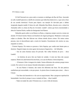 74



  45 A besta e o anjo


       O Café Nacional era a proa onde se reuniam os náufragos da Rua da Praia. Ancorado
no café, Landell apreciava o desfile de costumes que tinha bem diante de si, e que seria a base
de seu sermão dominical. Ficaria para depois: sua atenção foi desviada para o debate
inesperado daquela manhã. O dono do café, Sebastião Boa-Morte, discutia com o cônsul da
Alemanha sobre os crimes da Rua do Arvoredo. Landell contou que havia encomendado a
alma de Catarina Paulse, mulher do famigerado José Ramos.
       Sebastião queria saber se era Ramos ou Rams, a imprensa sempre escrevia o nome em
alemão. O Cônsul insistia: Ramos era brasileiro de origem portuguesa. Mudaram o nome para
culpar os alemães. Mas não falavam nas vítimas alemãs desses crimes. Ele matou outras
pessoas, mas só desconfiaram após a morte de Januário. Encontraram três mortos na casa,
enquanto os outros...
– Viraram linguiça. Ele matava as pessoas e fazia linguiça, que vendia mais barato para os
doutores. Naquele tempo era como agora, havia poucos linguiceiros. – diz Sebastião.
       – Isso de carne humana nunca foi provado. São velhas histórias do povo. – disse
Landell.
       – As histórias do povo têm um fundo de verdade. A mim tais fatos não causam
surpresa. Dentro de cada homem há uma besta, e no caso de Ramos a besta despertou.
       – O homem é feito à imagem do criador. Somos diferentes dos animais porque temos
a razão. Ou você já viu um macaco fazendo telescópios e automóveis?
       – Se esse Ramos é humano, não somos tão diferentes das feras. Ele não praticou
canibalismo por necessidade, e sim por prazer. As piores feras só matam para comer. – disse o
Cônsul.
       – Tais fatos são lamentáveis e vão cair no esquecimento. Mas o progresso espiritual da
humanidade é inevitável, porque é essa a vontade de Deus. – disse Landell.
       – Nada vai mudar tão cedo. O homem era, é e será o lobo do homem.
 