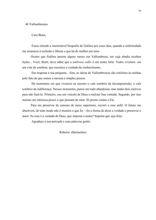 75



  46 Vallumbrosius


       Caro Botet,


       Estou relendo a inestimável biografia de Galileu por esses dias, quando a enfermidade
me sentencia à reclusão e liberta o que há de melhor em mim.
      Ocorre que Galileu passou alguns meses em Vallombrosa, em cuja abadia recebeu
lições... Você, Botet, deve saber que a umbrosa vallis é um nome forte. Todos vivemos em
um vale de sombras, que escurece a verdade do conhecimento.
       Em resposta à sua pergunta... Sim, as ideias de Vallumbrosius são similares às minhas
pelo fato de que somos a mesma e simples pessoa.
       Há momentos em que vivencio eu mesmo o vale sombrio da incompreensão, o vale
sombrio da indiferença. Nesses momentos, penso em tudo abandonar, mas tenho dois motivos
para não fazê-lo. Primeiro, sou um veículo de Deus a realizar Sua vontade. Segundo, por isso
mesmo me interessa pouco o que pensam de mim. Só presto contas a Ele.
      Para me preservar da censura de meus superiores, recorri a esse ardil. O futuro me
absolverá, de todo modo não é mentira o que fiz – foi a forma de dizer a verdade e preservar o
autor. Se essa é a vontade de Deus, que importa o nome? Importa que seja feito.
       Agradeço a sua amizade e suas palavras gentis.


                             Roberto (Bernardus)
 