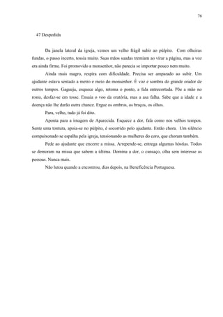 76



  47 Despedida


       Da janela lateral da igreja, vemos um velho frágil subir ao púlpito. Com olheiras
fundas, o passo incerto, tossia muito. Suas mãos suadas tremiam ao virar a página, mas a voz
era ainda firme. Foi promovido a monsenhor, não parecia se importar pouco nem muito.
       Ainda mais magro, respira com dificuldade. Precisa ser amparado ao subir. Um
ajudante estava sentado a metro e meio do monsenhor. É voz e sombra do grande orador de
outros tempos. Gagueja, esquece algo, retoma o ponto, a fala entrecortada. Põe a mão no
rosto, desfaz-se em tosse. Ensaia o voo da oratória, mas a asa falha. Sabe que a idade e a
doença não lhe darão outra chance. Ergue os ombros, os braços, os olhos.
       Para, velho, tudo já foi dito.
       Aponta para a imagem de Aparecida. Esquece a dor, fala como nos velhos tempos.
Sente uma tontura, apoia-se no púlpito, é socorrido pelo ajudante. Então chora. Um silêncio
compaixonado se espalha pela igreja, tensionando as mulheres do coro, que choram também.
       Pede ao ajudante que encerre a missa. Arrepende-se, entrega algumas hóstias. Todos
se demoram na missa que sabem a última. Domina a dor, o cansaço, olha sem interesse as
pessoas. Nunca mais.
       Não lutou quando a encontrou, dias depois, na Beneficência Portuguesa.
 