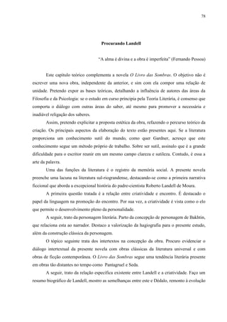 78




                                     Procurando Landell


                                    “A alma é divina e a obra é imperfeita” (Fernando Pessoa)


       Este capítulo teórico complementa a novela O Livro das Sombras. O objetivo não é
escrever uma nova obra, independente da anterior, e sim com ela compor uma relação de
unidade. Pretendo expor as bases teóricas, detalhando a influência de autores das áreas da
Filosofia e da Psicologia: se o estudo em curso principia pela Teoria Literária, é consenso que
comporta o diálogo com outras áreas do saber, até mesmo para promover a necessária e
inadiável religação dos saberes.
       Assim, pretendo explicitar a proposta estética da obra, refazendo o percurso teórico da
criação. Os principais aspectos da elaboração do texto estão presentes aqui. Se a literatura
proporciona um conhecimento sutil do mundo, como quer Gardner, acresço que este
conhecimento segue um método próprio de trabalho. Sobre ser sutil, assinalo que é a grande
dificuldade para o escritor reunir em um mesmo campo clareza e sutileza. Contudo, é essa a
arte da palavra.
       Uma das funções da literatura é o registro da memória social. A presente novela
preenche uma lacuna na literatura sul-riograndense, destacando-se como a primeira narrativa
ficcional que aborda a excepcional história do padre-cientista Roberto Landell de Moura.
       A primeira questão tratada é a relação entre criatividade e encontro. É destacado o
papel da linguagem na promoção do encontro. Por sua vez, a criatividade é vista como o elo
que permite o desenvolvimento pleno da personalidade.
       A seguir, trato da personagem literária. Parto da concepção de personagem de Bakhtin,
que relaciona esta ao narrador. Destaco a valorização da hagiografia para o presente estudo,
além da construção clássica da personagem.
       O tópico seguinte trata dos intertextos na concepção da obra. Procuro evidenciar o
diálogo intertextual da presente novela com obras clássicas da literatura universal e com
obras de ficção contemporânea. O Livro das Sombras segue uma tendência literária presente
em obras tão distantes no tempo como Pantagruel e Seda.
       A seguir, trato da relação específica existente entre Landell e a criatividade. Faço um
resumo biográfico de Landell, mostro as semelhanças entre este e Dédalo, remonto à evolução
 