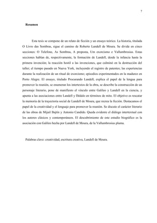 7



  Resumen




       Esta tesis se compone de un relato de ficción y un ensayo teórico. La historia, titulada
O Livro das Sombras, sigue el camino de Roberto Landell de Moura. Se divide en cinco
secciones: O Telefone, As Sombras, A proposta, Um exorcismo e Vallumbrosius. Estas
secciones hablan de, respectivamente, la formación de Landell, desde la infancia hasta la
primera invención; la reacción hostil a las invenciones, que culminó en la destrucción del
taller; el tiempo pasado en Nueva York, incluyendo el registro de patentes; las experiencias
durante la realización de un ritual de exorcismo; episodios experimentados en la madurez en
Porto Alegre. El ensayo, titulado Procurando Landell, explica el papel de la lengua para
promover la reunión, se enumeran los intertextos de la obra, se describe la construcción de un
personaje literario, pone de manifiesto el vínculo entre Galileo y Landell en la ciencia, y
apunta a las asociaciones entre Landell y Dédalo en términos de mito. El objetivo es rescatar
la memoria de la trayectoria social de Landell de Moura, que recrea la ficción. Destacamos el
papel de la creatividad y el lenguaje para promover la reunión. Se discute el carácter literario
de las obras de Mijail Bajtín y Antonio Candido. Queda evidente el diálogo intertextual con
los autores clásicos y contemporáneos. El descubrimiento de este estudio biográfico es la
asociación con Galileo hecha por Landell de Moura, de la Vallumbrosius pluma.




  Palabras clave: creatividad, escritura creativa, Landell de Moura.
 