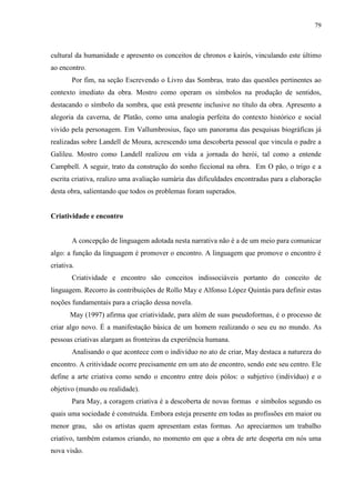 79



cultural da humanidade e apresento os conceitos de chronos e kairós, vinculando este último
ao encontro.
        Por fim, na seção Escrevendo o Livro das Sombras, trato das questões pertinentes ao
contexto imediato da obra. Mostro como operam os símbolos na produção de sentidos,
destacando o símbolo da sombra, que está presente inclusive no título da obra. Apresento a
alegoria da caverna, de Platão, como uma analogia perfeita do contexto histórico e social
vivido pela personagem. Em Vallumbrosius, faço um panorama das pesquisas biográficas já
realizadas sobre Landell de Moura, acrescendo uma descoberta pessoal que vincula o padre a
Galileu. Mostro como Landell realizou em vida a jornada do herói, tal como a entende
Campbell. A seguir, trato da construção do sonho ficcional na obra. Em O pão, o trigo e a
escrita criativa, realizo uma avaliação sumária das dificuldades encontradas para a elaboração
desta obra, salientando que todos os problemas foram superados.


Criatividade e encontro


        A concepção de linguagem adotada nesta narrativa não é a de um meio para comunicar
algo: a função da linguagem é promover o encontro. A linguagem que promove o encontro é
criativa.
        Criatividade e encontro são conceitos indissociáveis portanto do conceito de
linguagem. Recorro às contribuições de Rollo May e Alfonso López Quintás para definir estas
noções fundamentais para a criação dessa novela.
       May (1997) afirma que criatividade, para além de suas pseudoformas, é o processo de
criar algo novo. É a manifestação básica de um homem realizando o seu eu no mundo. As
pessoas criativas alargam as fronteiras da experiência humana.
        Analisando o que acontece com o indivíduo no ato de criar, May destaca a natureza do
encontro. A critividade ocorre precisamente em um ato de encontro, sendo este seu centro. Ele
define a arte criativa como sendo o encontro entre dois pólos: o subjetivo (indivíduo) e o
objetivo (mundo ou realidade).
        Para May, a coragem criativa é a descoberta de novas formas e símbolos segundo os
quais uma sociedade é construída. Embora esteja presente em todas as profissões em maior ou
menor grau, são os artistas quem apresentam estas formas. Ao apreciarmos um trabalho
criativo, também estamos criando, no momento em que a obra de arte desperta em nós uma
nova visão.
 
