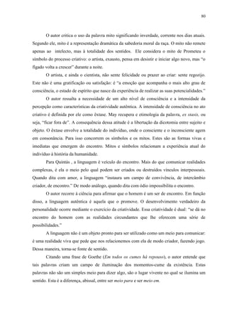 80



       O autor critica o uso da palavra mito significando inverdade, corrente nos dias atuais.
Segundo ele, mito é a representação dramática da sabedoria moral da raça. O mito não remete
apenas ao intelecto, mas à totalidade dos sentidos. Ele considera o mito de Prometeu o
símbolo do processo criativo: o artista, exausto, pensa em desistir e iniciar algo novo, mas “o
fígado volta a crescer” durante a noite.
       O artista, e ainda o cientista, não sente felicidade ou prazer ao criar: sente regozijo.
Este não é uma gratificação ou satisfação: é “a emoção que acompanha o mais alto grau de
consciência, o estado de espírito que nasce da experiência de realizar as suas potencialidades.”
       O autor ressalta a necessidade de um alto nível de consciência e a intensidade da
percepção como características da criatividade autêntica. A intensidade de consciência no ato
criativo é definida por ele como êxtase. May recupera e etimologia da palavra, ex stasis, ou
seja, “ficar fora de”. A consequência dessa atitude é a libertação da dicotomia entre sujeito e
objeto. O êxtase envolve a totalidade do indivíduo, onde o consciente e o inconsciente agem
em consonância. Para isso concorrem os símbolos e os mitos. Estes são as formas vivas e
imediatas que emergem do encontro. Mitos e símbolos relacionam a experiência atual do
indivíduo à história da humanidade.
       Para Quintás , a linguagem é veículo do encontro. Mais do que comunicar realidades
complexas, é ela o meio pelo qual podem ser criados ou destruídos vínculos interpessoais.
Quando dita com amor, a linguagem “instaura um campo de convivência, de intercâmbio
criador, de encontro.” De modo análogo, quando dita com ódio impossibilita o encontro.
       O autor recorre à ciência para afirmar que o homem é um ser de encontro. Em função
disso, a linguagem autêntica é aquela que o promove. O desenvolvimento verdadeiro da
personalidade ocorre mediante o exercício da criatividade. Essa criatividade é dual: “se dá no
encontro do homem com as realidades circundantes que lhe oferecem uma série de
possibilidades.”
       A linguagem não é um objeto pronto para ser utilizado como um meio para comunicar:
é uma realidade viva que pede que nos relacionemos com ela de modo criador, fazendo jogo.
Dessa maneira, torna-se fonte de sentido.
       Citando uma frase de Goethe (Em todos os cumes há repouso), o autor entende que
tais palavras criam um campo de iluminação dos momentos-cume da existência. Estas
palavras não são um simples meio para dizer algo, são o lugar vivente no qual se ilumina um
sentido. Esta é a diferença, abissal, entre ser meio para e ser meio em.
 