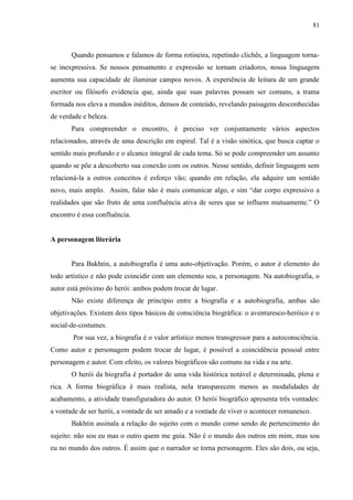 81



       Quando pensamos e falamos de forma rotineira, repetindo clichês, a linguagem torna-
se inexpressiva. Se nossos pensamento e expressão se tornam criadores, nossa linguagem
aumenta sua capacidade de iluminar campos novos. A experiência de leitura de um grande
escritor ou filósofo evidencia que, ainda que suas palavras possam ser comuns, a trama
formada nos eleva a mundos inéditos, densos de conteúdo, revelando paisagens desconhecidas
de verdade e beleza.
       Para compreender o encontro, é preciso ver conjuntamente vários aspectos
relacionados, através de uma descrição em espiral. Tal é a visão sinótica, que busca captar o
sentido mais profundo e o alcance integral de cada tema. Só se pode compreender um assunto
quando se põe a descoberto sua conexão com os outros. Nesse sentido, definir linguagem sem
relacioná-la a outros conceitos é esforço vão; quando em relação, ela adquire um sentido
novo, mais amplo. Assim, falar não é mais comunicar algo, e sim “dar corpo expressivo a
realidades que são fruto de uma confluência ativa de seres que se influem mutuamente.” O
encontro é essa confluência.


A personagem literária


       Para Bakhtin, a autobiografia é uma auto-objetivação. Porém, o autor é elemento do
todo artístico e não pode coincidir com um elemento seu, a personagem. Na autobiografia, o
autor está próximo do herói: ambos podem trocar de lugar.
       Não existe diferença de princípio entre a biografia e a autobiografia, ambas são
objetivações. Existem dois tipos básicos de consciência biográfica: o aventuresco-heróico e o
social-de-costumes.
       Por sua vez, a biografia é o valor artístico menos transgressor para a autoconsciência.
Como autor e personagem podem trocar de lugar, é possível a coincidência pessoal entre
personagem e autor. Com efeito, os valores biográficos são comuns na vida e na arte.
       O herói da biografia é portador de uma vida histórica notável e determinada, plena e
rica. A forma biográfica é mais realista, nela transparecem menos as modalidades de
acabamento, a atividade transfiguradora do autor. O herói biográfico apresenta três vontades:
a vontade de ser herói, a vontade de ser amado e a vontade de viver o acontecer romanesco.
       Bakhtin assinala a relação do sujeito com o mundo como sendo de pertencimento do
sujeito: não sou eu mas o outro quem me guia. Não é o mundo dos outros em mim, mas sou
eu no mundo dos outros. É assim que o narrador se torna personagem. Eles são dois, ou seja,
 