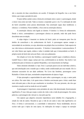 82



são o encontro de duas consciências em acordo. O desígnio da biografia visa a um leitor
íntimo, que ocupa a posição de autor.
       O autor define caráter como a forma de correlação entre o autor e a personagem, desde
o início vista como um todo. Tudo se resume a responder quem é ela. É a realização do todo
do herói concebido como pessoa determinada. Sua construção segue duas tendências: a
clássica e a romântica. Neste trabalho, o foco está na construção clássica.
       A construção clássica está ligada ao destino. O destino é a forma de ordenamento.
Desde o início, contemplamos a personagem clássica no passado, onde não pode haver
descoberta nem revelação.
       A culpa trágica é imanente ao destino do herói: pode ser transposta para fora do
âmbito da consciência e do conhecimento do herói. A personagem apenas cumpre a
necessidade de seu destino, ou seja, determina sua própria face na existência. Cada aspecto de
sua vida torna-se artisticamente necessário. O destino é transcendente à autoconsciência. É
um valor básico que regula, ordena e reduz à unidade tudo que é transcendente ao herói. A
própria morte do herói não seria um final, e sim um acabamento.
       Em relação ao Livro das Sombras, a personagem Landell segue a tendência clássica.
Landell busca o ideal e paga o preço por isso, conformando-se ao destino. Sua morte é um
acabamento para os homens no capítulo Despedida, e um renascimento em Epílogo.
       Outro elemento abordado é o tipo. Este é a posição passiva de um indivíduo coletivo,
que está entrelaçado com o mundo que o rodeia, sendo condicionado por esse mundo. Ele é o
elemento necessário de um dado ambiente. No Livro das Sombras, personagens como
Reinaldo e Celeste são tipos, assinalando comportamentos de época e lugar.
       O tipo pressupõe a superioridade do autor sobre a personagem, ou seja, o autor pode
ser crítico. Por outro lado, é ele quem torna a história convincente para o leitor, sendo bem
mais relevante para a obra do que usualmente se reconhece. No caso presente, são eles que
mostram a reação social ao modo de ser de Landell.
       A personagem é importante como portadora de uma vida determinada, historicamente
significativa. É essa vida que ocupa o centro da visão e não o todo da personagem. Em outras
palavras, a personagem não vale por si, mas pelo que faz.
       Um aspecto que adquiriu crescente importância neste trabalho foi a hagiografia, o
estudo da vida de santos. Ressalte-se que a vida de um santo é uma vida significativa em
Deus. A forma é convencional, e a autoridade é indiscutível. Nessa modalidade, deve-se
excluir tudo que é típico de uma época. As indicações de tempo e espaço na narração
 