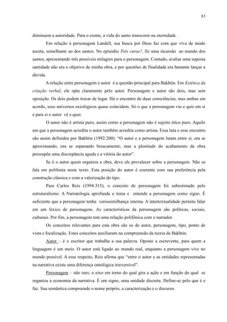 83



diminuem a autoridade. Para o crente, a vida do santo transcorre na eternidade.
       Em relação à personagem Landell, sua busca por Deus faz com que viva de modo
asceta, semelhante ao dos santos. No episódio Três curas?, fiz uma incursão ao mundo dos
santos, apresentando três possíveis milagres para o personagem. Contudo, avaliar uma suposta
santidade não era o objetivo de minha obra, e por questões de finalidade era bastante lançar a
dúvida.
       A relação entre personagem e autor é a questão principal para Bakhtin. Em Estética da
criação verbal, ele opta claramente pelo autor. Personagem e autor são dois, mas sem
oposição. Os dois podem trocar de lugar. Há o encontro de duas consciências, mas ambas em
acordo, seus universos axiológicos quase coincidem. Só o que a personagem viu e quis em si
e para si o autor vê e quer.
       O autor não é artista puro, assim como a personagem não é sujeito ético puro. Aquilo
em que a personagem acredita o autor também acredita como artista. Essa luta e esse encontro
são assim definidos por Bakhtin (1992:200): “O autor e a personagem lutam entre si, ora se
aproximando, ora se separando bruscamente; mas a plenitude do acabamento da obra
pressupõe uma discrepância aguda e a vitória do autor”.
       Se é o autor quem organiza a obra, deve ele prevalecer sobre a personagem. Não se
fala em polifonia neste texto. Esta posição do autor é coerente com sua preferência pela
construção clássica e com a valorização do tipo.
       Para Carlos Reis (1994:315), o conceito de personagem foi subestimado pelo
estruturalismo. A Narratologia aprofunda o tema e entende a personagem como signo. É
suficiente que a personagem tenha verossimilhança interna. A intertextualidade permite falar
em um léxico de personagens. As características da personagem são políticas, sociais,
culturais. Por fim, a personagem tem uma relação polifônica com o narrador.
       Os conceitos relevantes para esta obra são os de autor, personagem, tipo, ponto de
vista e focalização. Estes conceitos auxiliaram na compreensão da teoria de Bakhtin.
       Autor – é o escritor que trabalha a sua palavra. Oposto a escrevente, para quem a
linguagem é um meio. O autor está ligado ao mundo real, enquanto a personagem vive no
mundo possível. A esse respeito, Reis afirma que “entre o autor e as entidades representadas
na narrativa existe uma diferença ontológica irreversível”.
       Personagem – não raro, o eixo em torno do qual gira a ação e em função do qual se
organiza a economia da narrativa. É um signo, uma unidade discreta. Define-se pelo que é e
faz. Sua semântica compreende o nome próprio, a caracterização e o discurso.
 