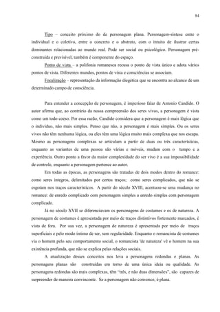 84



       Tipo – conceito próximo do de personagem plana. Personagem-síntese entre o
individual e o coletivo, entre o concreto e o abstrato, com o intuito de ilustrar certas
dominantes relacionadas ao mundo real. Pode ser social ou psicológico. Personagem pré-
construída e previsível, também é componente do espaço.
       Ponto de vista – a polifonia romanesca recusa o ponto de vista único e adota vários
pontos de vista. Diferentes mundos, pontos de vista e consciências se associam.
       Focalização – representação da informação diegética que se encontra ao alcance de um
determinado campo de consciência.


       Para entender a concepção de personagem, é imperioso falar de Antonio Candido. O
autor afirma que, ao contrário da nossa compreensão dos seres vivos, a personagem é vista
como um todo coeso. Por essa razão, Candido considera que a personagem é mais lógica que
o indivíduo, não mais simples. Penso que não, a personagem é mais simples. Ou os seres
vivos não têm nenhuma lógica, ou eles têm uma lógica muito mais complexa que nos escapa.
Mesmo as personagens complexas se articulam a partir de duas ou três características,
enquanto as variantes de uma pessoa são várias e móveis, mudam com o              tempo e a
experiência. Outro ponto a favor da maior complexidade do ser vivo é a sua impossibilidade
de controle, enquanto a personagem pertence ao autor.
       Em todas as épocas, as personagens são tratadas de dois modos dentro do romance:
como seres íntegros, delimitados por certos traços; como seres complicados, que não se
esgotam nos traços característicos. A partir do século XVIII, acentuou-se uma mudança no
romance: de enredo complicado com personagem simples a enredo simples com personagem
complicado.
       Já no século XVII se diferenciavam os personagens de costumes e os de natureza. A
personagem de costumes é apresentada por meio de traços distintivos fortemente marcados, é
vista de fora. Por sua vez, a personagem de natureza é apresentada por meio de traços
superficiais e pelo modo íntimo de ser, sem regularidade. Enquanto o romancista de costumes
via o homem pelo seu comportamento social, o romancista 'de natureza' vê o homem na sua
existência profunda, que não se explica pelas relações sociais.
       A atualização desses conceitos nos leva a personagens redondas e planas. As
personagens planas são      construídas em torno de uma única ideia ou qualidade. As
personagens redondas são mais complexas, têm “três, e não duas dimensões”, são capazes de
surpreender de maneira convincente. Se a personagem não convence, é plana.
 