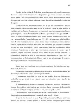 85



        Uma das funções básicas da ficção é dar um conhecimento mais completo e coerente
do que o conhecimento decepcionante e fragmentário que temos dos seres. Em última
análise, apenas a arte traz a possibilidade de certeza interior. Assim, define-se a função básica
do romancista: estabelecer e ilustrar o jogo das causas, descendo a profundidades reveladoras
do espírito.
        A ambiguidade das personagens está no fato de que não correspondem a pessoas
vivas, mas nascem delas. O romancista é incapaz de reproduzir a vida. Se quiser ser igual à
realidade, será um fracasso. Essa questão é particularmente importante para este trabalho, no
qual uma pessoa, o padre Roberto Landell de Moura – que tinha pai e mãe, que tinha RG –
motiva a criação da personagem Landell, que é um ser ficcional, uma tentativa de outro ser
real – chamado Rafael Peruzzo Jardim, que tem CPF e RG – de interpretar o padre Landell, e
mais, de torná-lo compreensível aos demais. É uma criação baseada em pesquisas, algumas
opiniões expressas coincidem com as do padre, mas é suficiente que pareça real, que tenha
defeitos para gerar identificação e pareça mais humano, ainda que alguns defeitos sejam
inventados. Pouco importa ao leitor o que é inspirado no pensamento da pessoa e o que é
inventado, importa que tenha coerência interna dentro de uma história verossímil. A
personagem é construída a partir de coincidências e não-coincidências com o real.                    A
personagem é um ser ficcional, portanto falar em cópia do real seria a negação do romance.
Personagem nenhuma tem certidão de nascimento.


        O autor adota uma classificação com sete tipos de personagem. Nem todos interessam aqui.
Neste estudo, destaco três:
        2) personagens transpostas de modelos anteriores, que o escritor reconstitui indiretamente, por
documentação ou testemunho, sobre os quais a imaginação trabalha.
        4) personagens construídas em torno de um modelo, direta ou indiretamente
conhecido, mas que apenas é um pretexto básico, um estimulante para o trabalho de
caracterização.
        7) personagens sem um modelo consciente. Obedecem a uma certa concepção de
homem, são arquétipos, mais interiores que exteriores. Certas personagens de Dostoiévski
encarnam um ideal de homem puro, refratário ao mal, um ideal ligado a Cristo.
        Landell encarna o ideal de homem puro do tipo 7, mas acrescido ao ideal iluminista.
Desse modo, representa uma tentativa (frustrada) de união entre fé e ciência.
        O tipo 2 é o dominante na obra. Pesquisei biografias de Landell, sua cronologia
pessoal, seus escritos e cadernos pessoais, e procurei construir uma personagem bastante
 
