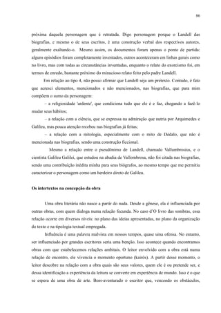 86



próxima daquela personagem que é retratada. Digo personagem porque o Landell das
biografias, e mesmo o de seus escritos, é uma construção verbal dos respectivos autores,
geralmente exaltando-o. Mesmo assim, os documentos foram apenas o ponto de partida:
alguns episódios foram completamente inventados, outros aconteceram em linhas gerais como
no livro, mas com todas as circunstâncias inventadas, enquanto o relato do exorcismo foi, em
termos de enredo, bastante próximo do minucioso relato feito pelo padre Landell.
      Em relação ao tipo 4, não posso afirmar que Landell seja um pretexto. Contudo, é fato
que acresci elementos, mencionados e não mencionados, nas biografias, que para mim
compõem o sumo da personagem:
       – a religiosidade 'ardente', que condiciona tudo que ele é e faz, chegando a fazê-lo
mudar seus hábitos;
       – a relação com a ciência, que se expressa na admiração que nutria por Arquimedes e
Galileu, mas pouca atenção recebeu nas biografias já feitas;
       – a relação com a mitologia, especialmente com o mito de Dédalo, que não é
mencionada nas biografias, sendo uma construção ficcional.
         Mesmo a relação entre o pseudônimo de Landell, chamado Vallumbrosius, e o
cientista Galileu Galilei, que estudou na abadia de Vallombrosa, não foi citada nas biografias,
sendo uma contribuição inédita minha para seus biógrafos, ao mesmo tempo que me permitiu
caracterizar o personagem como um herdeiro direto de Galileu.


Os intertextos na concepção da obra


       Uma obra literária não nasce a partir do nada. Desde a gênese, ela é influenciada por
outras obras, com quem dialoga numa relação fecunda. No caso d‟O livro das sombras, essa
relação ocorre em diversos níveis: no plano das ideias apresentadas, no plano da organização
do texto e na tipologia textual empregada.
       Influência é uma palavra malvista em nossos tempos, quase uma ofensa. No entanto,
ser influenciado por grandes escritores seria uma benção. Isso acontece quando encontramos
obras com que estabelecemos relações ambitais. O leitor envolvido com a obra está numa
relação de encontro, ele vivencia o momento oportuno (kairós). A partir desse momento, o
leitor descobre na relação com a obra quais são seus valores, quem ele é ou pretende ser, e
dessa identificação a experiência da leitura se converte em experiência de mundo. Isso é o que
se espera de uma obra de arte. Bem-aventurado o escritor que, vencendo os obstáculos,
 