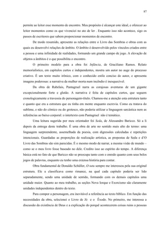 87



permite ao leitor esse momento de encontro. Meu propósito é alcançar este ideal, e oferecer ao
leitor momentos como os que vivenciei no ato de ler . Enquanto isso não acontece, sigo os
passos de escritores que sabem proporcionar momentos de encontro.
       De modo resumido, apresento as relações entre o Livro das Sombras e obras com as
quais eu desenvolvi relações de âmbito. O âmbito é desenvolvido pelos vínculos criados entre
a pessoa e uma infinidade de realidades, formando um grande campo de jogo. A elevação de
objetos a âmbitos é o que possibilita o encontro.
       O primeiro modelo para a obra foi Infância, de Graciliano Ramos. Relato
memorialístico, em capítulos curtos e independentes, mostra um autor no auge do processo
criativo. É um texto muito irônico, com o conhecido estilo conciso do autor, e apresenta
imagens poderosas: a narrativa da mulher morta num incêndio é inesquecível.
       Da obra de Rabelais, Pantagruel narra as corajosas aventuras de um gigante
excepcionalmente forte e glutão. A narrativa é feita de capítulos curtos, que seguem
cronologicamente a travessia do personagem-título. Chamou-me a atenção esta estrutura tanto
e quanto que era a estrutura que eu tinha em mente enquanto escrevia. Como eu tratava do
sublime, e não do cômico ou do grotesco, não poderia utilizar a linguagem sarcástica nem as
referências ao baixo corporal: o intertexto com Pantagruel não é temático.
       Uma leitura sugerida por meu orientador foi Seda, de Alessandro Baricco. Só a li
depois da entrega deste trabalho. É uma obra de arte no sentido mais alto do termo: uma
linguagem surpreendente, assemelhada da poesia, com digressões calculadas e repetições
intencionais. Guardadas as proporções de realização artística, as propostas de Seda e d‟O
Livro das Sombras são sim parecidas. É o mesmo modo de narrar, a mesma visão de mundo –
como se o meu livro fosse baseado no dele. Credito isso ao espírito do tempo. A diferença
básica está no fato de que Baricco não se preocupa tanto com o enredo quanto com seus belos
jogos de palavras, enquanto eu tenho uma extensa história para contar.
       Obra fundamental de Donaldo Schüller, O tatu sempre me interessou pela sua original
estrutura. Ele a classificava como rimance, na qual cada capítulo poderia ser lido
separadamente, sendo uma unidade de sentido, formando com os demais capítulos uma
unidade maior. Quanto ao meu trabalho, as seções Nova Iorque e Exorcismo são claramente
unidades independentes dentro do texto.
       Para compor a personagem, era inevitável a referência ao texto bíblico. Em função das
necessidades da obra, selecionei o Livro de Jó e o Êxodo. No primeiro, me interessa a
discussão da existência de Deus e a explicação do porquê acontecerem coisas ruins a pessoas
 