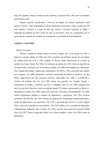 88



boas. Do segundo, destaco o relato da sarça ardente, o encontro face a face com a divindade,
que permeia a obra.
       Merece especial consideração o Paraíso, de Dante. Os leitores geralmente leem
apenas o Inferno – fato compreensível, pois se interessam apenas para o lugar ao qual irão. De
toda maneira, o Paraíso é a parte da obra que mostra a elevação espiritual de Dante, a
superação da angústia da selva escura em que se encontrava. Essa era a mensagem que eu
queria deixar a respeito de Landell, em contraponto à sua história de triste abandono.


Landell e a criatividade


  Resumo biográfico
       Roberto Landell de Moura nasceu em Porto Alegre, em 21 de janeiro de 1861, e
faleceu na mesma cidade, em 1928. Em 1877, construiu um telefone, apenas um ano depois
de Graham Bell. De 1878 a 1886, estudou em Roma, tendo desenvolvido lá a teoria da
unidade das forças físicas. Em 1886, foi ordenado sacerdote. Em 1893, efetivou experiências
de transmissão e recepção sem fio da palavra falada, em ondas eletromagnéticas e luminosas.
Teve negado um pedido à igreja para experiências. De 1894 a 1896, consolida seus estudos
em Campinas. Em 1900, empreende a primeira transmissão da palavra à distância, em São
Paulo, experimento que não alcançou nenhuma repercussão. Em 1902, é considerado o
inventor do telefone sem fio. Em 1904, obtém três patentes nos Estados Unidos: o
Transmissor de Ondas, o Telefone sem fio e o Telégrafo sem Fio. Em 1905, requisita dois
navios ao governo brasileiro, tendo seu pedido negado. É forçado a permanecer no Brasil e a
abandonar os estudos. Em 1906, realiza um exorcismo. Descobre a bioeletrografia. Em 1908,
realiza experiências públicas a respeito de hipnotismo e espiritismo. Em 1914, torna-se
catedrático de Filosofia. Em 1916, montou um gabinete de antropologia experimental para o
estudo do hipnotismo e do espiritismo. Em 1919, é advertido pela terceira vez pelo Vigário
Geral, acerca do conteúdo de suas prédicas. Em 1922, publica sob o pseudônimo Bernardus
Vallumbrosius. Indagado, nega a autoria. Em 1924, concede uma entrevista ao jornal Última
Hora. Em 1927, doente, prega pela última vez a Nossa Senhora e chora. Em 1928, morre de
tuberculose.
 