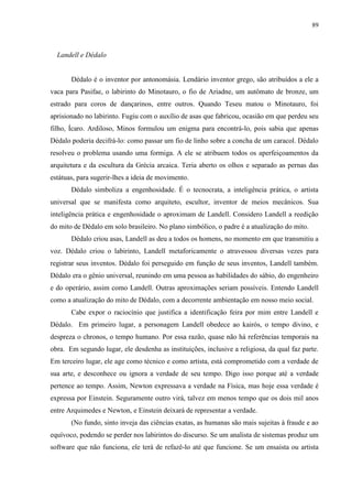 89



  Landell e Dédalo


       Dédalo é o inventor por antonomásia. Lendário inventor grego, são atribuídos a ele a
vaca para Pasifae, o labirinto do Minotauro, o fio de Ariadne, um autômato de bronze, um
estrado para coros de dançarinos, entre outros. Quando Teseu matou o Minotauro, foi
aprisionado no labirinto. Fugiu com o auxílio de asas que fabricou, ocasião em que perdeu seu
filho, Ícaro. Ardiloso, Minos formulou um enigma para encontrá-lo, pois sabia que apenas
Dédalo poderia decifrá-lo: como passar um fio de linho sobre a concha de um caracol. Dédalo
resolveu o problema usando uma formiga. A ele se atribuem todos os aperfeiçoamentos da
arquitetura e da escultura da Grécia arcaica. Teria aberto os olhos e separado as pernas das
estátuas, para sugerir-lhes a ideia de movimento.
       Dédalo simboliza a engenhosidade. É o tecnocrata, a inteligência prática, o artista
universal que se manifesta como arquiteto, escultor, inventor de meios mecânicos. Sua
inteligência prática e engenhosidade o aproximam de Landell. Considero Landell a reedição
do mito de Dédalo em solo brasileiro. No plano simbólico, o padre é a atualização do mito.
       Dédalo criou asas, Landell as deu a todos os homens, no momento em que transmitiu a
voz. Dédalo criou o labirinto, Landell metaforicamente o atravessou diversas vezes para
registrar seus inventos. Dédalo foi perseguido em função de seus inventos, Landell também.
Dédalo era o gênio universal, reunindo em uma pessoa as habilidades do sábio, do engenheiro
e do operário, assim como Landell. Outras aproximações seriam possíveis. Entendo Landell
como a atualização do mito de Dédalo, com a decorrente ambientação em nosso meio social.
       Cabe expor o raciocínio que justifica a identificação feira por mim entre Landell e
Dédalo. Em primeiro lugar, a personagem Landell obedece ao kairós, o tempo divino, e
despreza o chronos, o tempo humano. Por essa razão, quase não há referências temporais na
obra. Em segundo lugar, ele desdenha as instituições, inclusive a religiosa, da qual faz parte.
Em terceiro lugar, ele age como técnico e como artista, está comprometido com a verdade de
sua arte, e desconhece ou ignora a verdade de seu tempo. Digo isso porque até a verdade
pertence ao tempo. Assim, Newton expressava a verdade na Física, mas hoje essa verdade é
expressa por Einstein. Seguramente outro virá, talvez em menos tempo que os dois mil anos
entre Arquimedes e Newton, e Einstein deixará de representar a verdade.
       (No fundo, sinto inveja das ciências exatas, as humanas são mais sujeitas à fraude e ao
equívoco, podendo se perder nos labirintos do discurso. Se um analista de sistemas produz um
software que não funciona, ele terá de refazê-lo até que funcione. Se um ensaísta ou artista
 