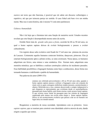 90



escreve um texto que não funciona, é possível que ele adote um discurso verborrágico e
repetitivo, até que por teimosia pareça ter sentido. O caso Sokal está bem vivo em minha
mente. Mas isso é outra história, não é mesmo? E está entre parênteses)


Cultura e humanidade


       Não é de hoje que a literatura tem uma função de memória social. Estudos recentes
revelam que esta função é desempenhada mesmo antes da escrita.
       Ernildo Stein trata do grande salto para a frente, ocorrido há 40 ou 50 mil anos, no
qual o homo sapiens sapiens deixou de evoluir biologicamente e passou a evoluir
culturalmente.
       Um registro desse salto evolutivo está fixado há 17 mil anos nas pinturas da caverna
de Lascaux. Certamente aqueles humanos contavam histórias, dançavam, pintavam. Eles já
estariam biologicamente aptos a pilotar aviões, se estes existissem. Nessa época, os humanos
adquiriram um léxico, uma sintaxe e uma semântica. Eles fizeram mais: adquiriram uma
memória mimética, que os habilitou a realizar construções coletivas de incidentes passados.
Essa habilidade possibilitou a linguagem humana como hoje a conhecemos, dessa forma nos
tornando humanos e redefinindo o padrão de humanidade.
       Nas palavras do autor (2009:153):

                       estamos nos referindo provavelmente a 40 ou 50 mil anos atrás, quando o
                       homo sapiens sapiens passou a utilizar a linguagem como um conjunto de
                       sinais com os quais conseguia simbolizar estados pessoais, acontecimentos e
                       objetos. Referindo-nos a isso, estamos descrevendo o estágio indepassável a
                       que chegaram os representantes que evoluíram desde os australopithecus,
                       passando pelo homo habilis, pelo homo erectus e pelo arcaico homo sapiens.
                       O que ocorreu nesse limiar da passagem para um sistema de linguagem
                       organizado pela sintaxe nos revela como surgiu o homo sapiens sapiens.
                       Houve aí um acontecimento evolutivo que passou a dar ao ser humano um
                       lugar único no mundo natural.


       Resgatemos a memória de nossa sociedade. Aprendamos com os primeiros homo
sapiens sapiens, que se reuniam para construir uma identidade coletiva através da arte, dando
origem a aqueles que somos.
 