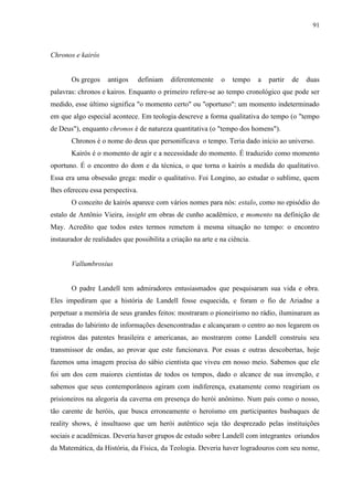91



Chronos e kairós


       Os gregos    antigos       definiam   diferentemente   o   tempo     a   partir   de   duas
palavras: chronos e kairos. Enquanto o primeiro refere-se ao tempo cronológico que pode ser
medido, esse último significa "o momento certo" ou "oportuno": um momento indeterminado
em que algo especial acontece. Em teologia descreve a forma qualitativa do tempo (o "tempo
de Deus"), enquanto chronos é de natureza quantitativa (o "tempo dos homens").
       Chronos é o nome do deus que personificava o tempo. Teria dado início ao universo.
       Kairós é o momento de agir e a necessidade do momento. É traduzido como momento
oportuno. É o encontro do dom e da técnica, o que torna o kairós a medida do qualitativo.
Essa era uma obsessão grega: medir o qualitativo. Foi Longino, ao estudar o sublime, quem
lhes ofereceu essa perspectiva.
       O conceito de kairós aparece com vários nomes para nós: estalo, como no episódio do
estalo de Antônio Vieira, insight em obras de cunho acadêmico, e momento na definição de
May. Acredito que todos estes termos remetem à mesma situação no tempo: o encontro
instaurador de realidades que possibilita a criação na arte e na ciência.


       Vallumbrosius


       O padre Landell tem admiradores entusiasmados que pesquisaram sua vida e obra.
Eles impediram que a história de Landell fosse esquecida, e foram o fio de Ariadne a
perpetuar a memória de seus grandes feitos: mostraram o pioneirismo no rádio, iluminaram as
entradas do labirinto de informações desencontradas e alcançaram o centro ao nos legarem os
registros das patentes brasileira e americanas, ao mostrarem como Landell construiu seu
transmissor de ondas, ao provar que este funcionava. Por essas e outras descobertas, hoje
fazemos uma imagem precisa do sábio cientista que viveu em nosso meio. Sabemos que ele
foi um dos cem maiores cientistas de todos os tempos, dado o alcance de sua invenção, e
sabemos que seus contemporâneos agiram com indiferença, exatamente como reagiriam os
prisioneiros na alegoria da caverna em presença do herói anônimo. Num país como o nosso,
tão carente de heróis, que busca erroneamente o heroísmo em participantes basbaques de
reality shows, é insultuoso que um herói autêntico seja tão desprezado pelas instituições
sociais e acadêmicas. Deveria haver grupos de estudo sobre Landell com integrantes oriundos
da Matemática, da História, da Física, da Teologia. Deveria haver logradouros com seu nome,
 