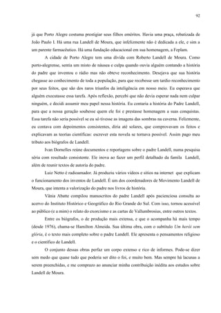 92



já que Porto Alegre costuma prestigiar seus filhos eméritos. Havia uma praça, rebatizada de
João Paulo I. Há uma rua Landell de Moura, que infelizmente não é dedicada a ele, e sim a
um parente farmacêutico. Há uma fundação educacional em sua homenagem, a Feplam.
       A cidade de Porto Alegre tem uma dívida com Roberto Landell de Moura. Como
porto-alegrense, sentia um misto de náusea e culpa quando ouvia alguém contando a história
do padre que inventou o rádio mas não obteve reconhecimento. Desejava que sua história
chegasse ao conhecimento de toda a população, para que recebesse um tardio reconhecimento
por seus feitos, que são dos raros triunfos da inteligência em nosso meio. Eu esperava que
alguém executasse essa tarefa. Após reflexão, percebi que não devia esperar nada nem culpar
ninguém, e decidi assumir meu papel nessa história. Eu contaria a história do Padre Landell,
para que a nossa geração soubesse quem ele foi e prestasse homenagem a suas conquistas.
Essa tarefa não seria possível se eu só tivesse as imagens das sombras na caverna. Felizmente,
eu contava com depoimentos consistentes, diria até solares, que comprovavam os feitos e
explicavam as teorias científicas: escrever esta novela se tornava possível. Assim pago meu
tributo aos biógrafos de Landell.
       Ivan Dornelles reúne documentos e reportagens sobre o padre Landell, numa pesquisa
séria com resultado consistente. Ele inova ao fazer um perfil detalhado da famíla Landell,
além de reunir textos de autoria do padre.
       Luiz Netto é radioamador. Já produziu vários vídeos e sítios na internet que explicam
o funcionamento dos inventos de Landell. É um dos coordenadores de Movimento Landell de
Moura, que intenta a valorização do padre nos livros de história.
       Vânia Abatte compilou manuscritos do padre Landell após pacienciosa consulta ao
acervo do Instituto Histórico e Geográfico do Rio Grande do Sul. Com isso, tornou acessível
ao público (e a mim) o relato do exorcismo e as cartas de Vallumbrosius, entre outros textos.
       Entre os biógrafos, o de produção mais extensa, e que o acompanha há mais tempo
(desde 1976), chama-se Hamilton Almeida. Sua última obra, com o subtítulo Um herói sem
glória, é o texto mais completo sobre o padre Landell. Ele apresenta o pensamentos religioso
e o científico de Landell.
       O conjunto dessas obras perfaz um corpo extenso e rico de informes. Pode-se dizer
sem medo que quase tudo que poderia ser dito o foi, e muito bem. Mas sempre há lacunas a
serem preenchidas, e me comprazo ao anunciar minha contribuição inédita aos estudos sobre
Landell de Moura.
 