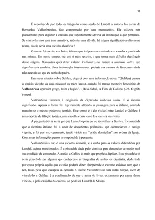 93



       É reconhecida por todos os biógrafos como sendo de Landell a autoria das cartas de
Bernardus Vallumbrosius, fato comprovado por seus manuscritos. Ele utilizou este
pseudônimo para enganar a censura que supostamente adviria da instituição a que pertencia.
Se concordarmos com essa assertiva, subsiste uma dúvida: há algum significado oculto nesse
nome, ou ele seria uma escolha aleatória ?
       O nome foi escrito em latim, idioma que à época era ensinado em escolas e praticado
nas missas. Em nosso tempo, seu uso é mais restrito, o que torna mais difícil a decifração
desse enigma. Bernardus quer dizer valente. Vallumbrosius remete a umbrosa vallis, que
significa vale sombrio. Uma informação interessante, poderia ser o nome do livro, mas ainda
não acrescia ao que eu sabia do padre.
       Em meus estudos sobre Galileu, deparei com uma informação nova: “(Galileu) cursou
o ginásio vizinho da casa nova até os treze (anos), quando foi para o mosteiro beneditino de
Vallombrosa aprender grego, latim e lógica”. (Dava Sobel, A Filha de Galileu, p.26. O grifo
é meu).
       Vallombrosa também é originária da expressão umbrosa vallis. É o mesmo
significado. Apenas a forma foi ligeiramente alterada na passagem para o italiano, contudo
mantém-se o mesmo poderoso sentido. Esse termo é o elo visível entre Landell e Galileu: é
uma espécie de filiação teórica, uma escolha consciente do cientista brasileiro.
       A pergunta óbvia seria por que Landell optou por se identificar a Galileu. É consabido
que o cientista italiano foi o autor de descobertas polêmicas, que contrariavam o código
vigente, e foi por isso censurado, tendo vivido em “prisão domiciliar” por ordem da Igreja.
Com essas informações penso ter respondido à pergunta.
       Vallumbrosius não é uma escolha aleatória, é a senha para os valores defendidos por
Landell, acima mencionados. É a piscadela dada pelo cientista para denunciar de modo sutil
sua condição de censurado. A alusão a Galileu é, mais que propícia, lapidar. Essa piscadela só
seria percebida por alguém que conhecesse as biografias de ambos os cientistas, deduzindo
por conta própria aquilo que ele não poderia dizer. Surpreende o extremo cuidado com que o
fez, razão pela qual escapou da censura. O nome Vallumbrosius tem outra função, além de
vinculá-lo a Galileu: é a confirmação de que o autor do livro, exatamente por causa desse
vínculo, e pela exatidão da escolha, só pode ser Landell de Moura.
 