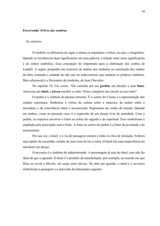94




Escrevendo O livro das sombras


  Os símbolos


       O símbolo se diferencia do signo e anima os arquétipos e mitos, ou seja, o imaginário.
Quando se reconhecem duas significações em uma palavra, a relação entre essas significações
é de ordem simbólica. Essa concepção foi importante para a elaboração dos sonhos de
Landell. A seguir, proponho um exercício de análise dos símbolos na construção dos sonhos
da obra, tomando o cuidado de não cair no reducionismo que anularia os próprios símbolos.
Meu referencial é o Dicionário de símbolos, de Jean Chevalier.
       No capítulo 10, Um sonho, “Ele caminha por um jardim, em direção a uma fonte.
Atravessa um túnel, a névoa encobre a visão. Flores compõem um círculo ao seu redor”.
       O jardim é o símbolo do paraíso terrestre. É o centro do Cosmo e a representação dos
estados espirituais. Simboliza a vitória da cultura sobre a natureza, da ordem sobre a
desordem, e da consciência sobre o inconsciente. Representa um sonho do mundo. Quando
em sonhos, como no presente caso, é a expressão de um desejo livre de ansiedade. Com o
jardim, eu esperava envolver o leitor na esfera do sagrado e do espiritual. Esse simbolismo é
ampliado pela associação com a fonte. A fonte no centro do jardim é a fonte da juventude e do
ensinamento.
       Por sua vez, o túnel é a via de passagem comum a todos os ritos de iniciação. Embora
seja repleto de escuridão, conduz de uma zona de luz a outra. O túnel trai uma impaciência em
satisfazer um desejo.
       O nevoeiro é o símbolo do indeterminado. A personagem já saiu do túnel, mas não faz
ideia do que a aguarda. O túnel é o prelúdio da manifestação: por exemplo, na ocasião em que
Deus se revela a Moisés, ele surge entre névoas. Na obra em questão, o túnel e o nevoeiro
simbolizam a passagem e a antevisão da iluminação seguinte.
 