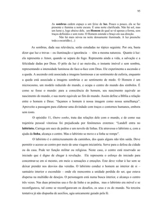 95



                       As sombras cedem espaço a um feixe de luz. Pouco a pouco, ela se faz
                       presente e ilumina a noite escura. É uma noite clarificada. Não há sol, mas
                       um lume e, logo abaixo dele, um Homem do qual se vê apenas a forma, sem
                       traços definidos e sem rosto. O Homem estende o braço em sua direção.
                              Não há mais névoa na noite densamente iluminada. A luz preenche
                       toda a escuridão.(...)

       As sombras, dada sua relevância, serão estudadas no tópico seguinte. Por ora, basta
dizer que luz e trevas – ou iluminação e ignorância – têm a mesma natureza. Quanto à luz:
ela representa o Amor, quando se separa do fogo. Representa ainda a vida, a salvação e a
felicidade dadas por Deus. O pólo da luz é ao meio-dia, o instante imóvel e sem sombra,
representando a intensidade luminosa do face-a-face com Deus. Ele experimenta a ascensão e
a queda. A ascensão está associada a imagens luminosas e ao sentimento de euforia, enquanto
a queda está associada a imagens sombrias e ao sentimento de medo. O Homem é um
microcosmo, um modelo reduzido do mundo, e ocupa o centro do mundo dos símbolos. É
como se fosse o mundo: para a consciência do homem, seu nascimento equivale ao
nascimento do mundo, e sua morte equivale ao fim do mundo. Assim define a Bíblia a relação
entre o homem e Deus: “façamos o homem à nossa imagem como nossa semelhança”.
Aproveito a passagem para elaborar uma divindade com traços e contornos humanos, embora
sem rosto.
        O episódio 11, Outro sonho, trata das relações dele com o mundo, e de como sua
trajetória pessoal vitoriosa foi prejudicada por fenômenos externos: “Landell entra no
labirinto. Carrega um saco de pedras e um novelo de linhas. Ele atravessa o labirinto e, com a
ajuda da linha, alcança o centro. Mas o labirinto se move e a linha se rompe”.
        O labirinto é o entrecruzamento da caminhos, dos quais alguns não têm saída. Deve
permitir o acesso ao centro por meio de uma viagem iniciatória. Serve para a defesa da cidade
ou da casa. Pode ter função militar ou religiosa. Neste caso, o centro está reservado ao
iniciado que é digno de chegar à revelação.       Ele representa o esforço do iniciado para
concentrar-se em si mesmo, em meio a sensações e emoções. Este deve voltar à luz sem se
deixar prender nos desvios das veredas. O labirinto conduz o homem ao interior de si –
santuário interior e escondido – onde ele reencontra a unidade perdida do ser, que estava
dispersa na multidão de desejos. O personagem está numa busca interior, e alcança o centro
três vezes. Nas duas primeiras usa o fio de linho e as pedras, mas o labirinto era móvel e se
reconfigurava, tal como se reconfiguravam os desafios, os seus e os do mundo. Na terceira
tentativa já não dispunha de auxílios, agia unicamente guiado pela fé.
 