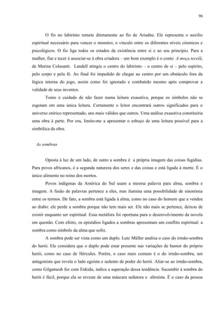 96



       O fio no labirinto remete diretamente ao fio de Ariadne. Ele representa o auxílio
espiritual necessário para vencer o monstro; o vínculo entre os diferentes níveis cósmicos e
psicológicos. O fio liga todos os estados da existência entre si e ao seu princípio. Para a
mulher, fiar e tecer é associar-se à obra criadora – um bom exemplo é o conto A moça tecelã,
de Marina Colasanti. Landell atingiu o centro do labirinto – o centro de si – pelo espírito,
pelo corpo e pela fé. Ao final foi impedido de chegar ao centro por um obstáculo fora da
lógica interna do jogo, assim como foi ignorado e combatido mesmo após comprovar a
validade de seus inventos.
       Tomo o cuidado de não fazer numa leitura exaustiva, porque os símbolos não se
esgotam em uma única leitura. Certamente o leitor encontrará outros significados para o
universo onírico representado, uns mais válidos que outros. Uma análise exaustiva constituiria
uma obra à parte. Por ora, limito-me a apresentar o esboço de uma leitura possível para a
simbólica da obra.


  As sombras


       Oposta à luz de um lado, de outro a sombra é a própria imagem das coisas fugidias.
Para povos africanos, é a segunda natureza dos seres e das coisas e está ligada à morte. É o
único alimento no reino dos mortos.
       Povos indígenas da América do Sul usam a mesma palavra para alma, sombra e
imagem. A fusão de palavras pertence a eles, mas ilumina uma possibilidade de sinonímia
entre os termos. De fato, a sombra está ligada à alma, como no caso do homem que a vendeu
ao diabo: ele perde a sombra porque não tem mais ser. Ele não mais se pertence, deixou de
existir enquanto ser espiritual. Essa metáfora foi oportuna para o desenvolvimento da novela
em questão. Com efeito, os episódios ligados a sombras apresentam um conflito espiritual: a
sombra como símbolo da alma que sofre.
       A sombra pode ser vista como um duplo. Lutz Müller analisa o caso do irmão-sombra
do herói. Ele considera que o duplo pode estar presente nas variações de humor do próprio
herói, como no caso de Hércules. Porém, o caso mais comum é o do irmão-sombra, um
antagonista que revela o lado egoísta e sedento de poder do herói. Aliar-se ao irmão-sombra,
como Gilgamesh fez com Enkidu, indica a superação dessa tendência. Sucumbir à sombra do
herói é fácil, porque ela se reveste de uma máscara sedutora e altruísta. É o caso da pessoa
 