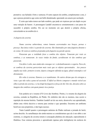 97



prestativa: sua fachada é forte e suntuosa. O outro aspecto da sombra, complementar a este, é
que a pessoa prestativa age como um bebê abandonado, ignorando seu anseio por aceitação.
       É certo que todos temos um lado sombrio, que pode ser expresso por um duplo ou por
uma variação de humor. A personagem Landell encontra-se constantemente a um passo de
sucumbir à própria sombra. Ele cai no momento em que destrói a própria oficina,
convertendo-se na sombra de si.


A alegoria da caverna


       Numa caverna subterrânea, vemos homens acorrentados nos braços, pernas e
pescoço. Sua única visão é a parede da caverna. São iluminados por uma fogueira distante e
às costas. Só veem as sombras projetadas pela fogueira na parede oposta.
       Pensavam que a realidade fosse a sombra dos objetos. Tomavam por reais as
sombras, e as nomeavam. As vozes vindas do fundo, acreditavam vir das sombras que
passavam.
       Um deles é solto, mas ainda não consegue ver: o deslumbramento o cegaria. Para ele,
as sombras da caverna pareceriam mais reais que os objetos apresentados. Aos poucos
amplia sua visão: primeiro à noite, depois a imagem refletida na água, afinal contempla o sol
diretamente.
       Ele volta à caverna. Demora a se reambientar. Os outros diriam que ele estragou a
vista e que não valia a pena tal ascensão. É difícil ao liberto comparar o mundo visível aos
olhos à prisão da caverna, e a luz frágil da fogueira à força do Sol. Em vão, discutiu sobre as
imagens das sombras com quem jamais viu a justiça.


       Este poderia ser o resumo d‟O Livro das Sombras. Porém, é o resumo da alegoria da
caverna, contada na República, de Platão. Os símbolos não são os mesmos, mas ocorre a
repetição da mesma história. Também Landell sai de seu meio, desenvolve seu aprendizado,
obtêm uma vitória decisiva e retorna para ensinar o que aprendeu. Encontra um ambiente
hostil aos seus propósitos, e não logra sucesso.
       Tanto Landell quanto o personagem anônimo de Platão realizam a jornada do herói,
acima descrita. As semelhanças são ainda maiores se considerarmos que ele é um sábio e um
cientista, e a alegoria da caverna remete à concepção platônica de educação, especialmente à
Dialética. Esse sistema preconiza o aprendizado (apenas pela inteligência) da essência do
 