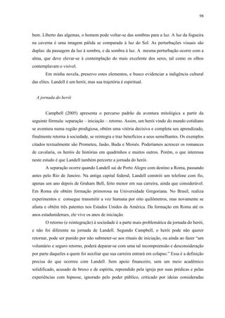98



bem. Liberto das algemas, o homem pode voltar-se das sombras para a luz. A luz da fogueira
na caverna é uma imagem pálida se comparada à luz do Sol. As perturbações visuais são
duplas: da passagem da luz à sombra, e da sombra à luz. A mesma perturbação ocorre com a
alma, que deve elevar-se à contemplação do mais excelente dos seres, tal como os olhos
contemplavam o visível.
       Em minha novela, preservo estes elementos, e busco evidenciar a indigência cultural
das elites. Landell é um herói, mas sua trajetória é espiritual.


  A jornada do herói


       Campbell (2005) apresenta o percurso padrão da aventura mitológica a partir da
seguinte fórmula: separação – iniciação – retorno. Assim, um herói vindo do mundo cotidiano
se aventura numa região prodigiosa, obtém uma vitória decisiva e completa seu aprendizado,
finalmente retorna à sociedade, se reintegra e traz benefícios a seus semelhantes. Os exemplos
citados textualmente são Prometeu, Jasão, Buda e Moisés. Poderíamos acrescer os romances
de cavalaria, os heróis de histórias em quadrinhos e muitos outros. Porém, o que interessa
neste estudo é que Landell também percorre a jornada do herói.
       A separação ocorre quando Landell sai de Porto Alegre com destino a Roma, passando
antes pelo Rio de Janeiro. Na antiga capital federal, Landell constrói um telefone com fio,
apenas um ano depois de Graham Bell, feito menor em sua carreira, ainda que considerável.
Em Roma ele obtém formação primorosa na Universidade Gregoriana. No Brasil, realiza
experimentos e consegue transmitir a voz humana por oito quilômetros, mas novamente se
afasta e obtêm três patentes nos Estados Unidos da América. Da formação em Roma até os
anos estadunidenses, ele vive os anos de iniciação.
       O retorno (e reintegração) à sociedade é a parte mais problemática da jornada do herói,
e não foi diferente na jornada de Landell. Segundo Campbell, o herói pode não querer
retornar, pode ser punido por não submeter-se aos rituais de iniciação, ou ainda ao fazer “um
voluntário e seguro retorno, poderá deparar-se com uma tal incompreensão e desconsideração
por parte daqueles a quem foi auxiliar que sua carreira entrará em colapso.” Essa é a definição
precisa do que ocorreu com Landell. Sem apoio financeiro, sem um meio acadêmico
solidificado, acusado de bruxo e de espírita, reprendido pela igreja por suas prédicas e pelas
experiências com hipnose, ignorado pelo poder público, criticado por ideias consideradas
 