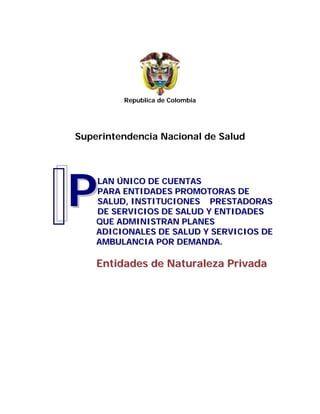 Republica de Colombia
Superintendencia Nacional de Salud
LLAANN ÚÚNNIICCOO DDEE CCUUEENNTTAASS
PPAARRAA EENNTTIIDDAADDEESS PPRROOMMOOTTOORRAASS DDEE
SSAALLUUDD,, IINNSSTTIITTUUCCIIOONNEESS PPRREESSTTAADDOORRAASS
DDEE SSEERRVVIICCIIOOSS DDEE SSAALLUUDD YY EENNTTIIDDAADDEESS
QQUUEE AADDMMIINNIISSTTRRAANN PPLLAANNEESS
AADDIICCIIOONNAALLEESS DDEE SSAALLUUDD YY SSEERRVVIICCIIOOSS DDEE
AAMMBBUULLAANNCCIIAA PPOORR DDEEMMAANNDDAA..
EEnnttiiddaaddeess ddee NNaattuurraalleezzaa PPrriivvaaddaa
PP
 