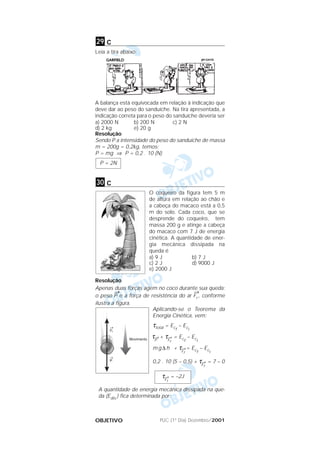 PUC (1º Dia) Dezembro/2001OBJETIVO
c
Leia a tira abaixo:
A balança está equivocada em relação à indicação que
deve dar ao peso do sanduíche. Na tira apresentada, a
indicação correta para o peso do sanduíche deveria ser
a) 2000 N b) 200 N c) 2 N
d) 2 kg e) 20 g
Resolução
Sendo P a intensidade do peso do sanduíche de massa
m = 200g = 0,2kg, temos:
P = mg ⇒ P = 0,2 . 10 (N)
c
O coqueiro da figura tem 5 m
de altura em relação ao chão e
a cabeça do macaco está a 0,5
m do solo. Cada coco, que se
desprende do coqueiro, tem
massa 200 g e atinge a cabeça
do macaco com 7 J de energia
cinética. A quantidade de ener-
gia mecânica dissipada na
queda é
a) 9 J b) 7 J
c) 2 J d) 9000 J
e) 2000 J
Resolução
Apenas duas forças agem no coco durante sua queda:
o peso
→
P e a força de resistência do ar
→
Fr , conforme
ilustra a figura.
Aplicando-se o Teorema da
Energia Cinética, vem:
τtotal = Ecf
– Eci
τ→
P
+ τ→
Fr
= Ecf
– Eci
m g ∆ h + τ→
Fr
= Ecf
– Eci
0,2 . 10 (5 – 0,5) + τ→
Fr
= 7 – 0
A quantidade de energia mecânica dissipada na que-
da (Edis.) fica determinada por:
τ→
Fr
= –2J
30
P = 2N
29
 