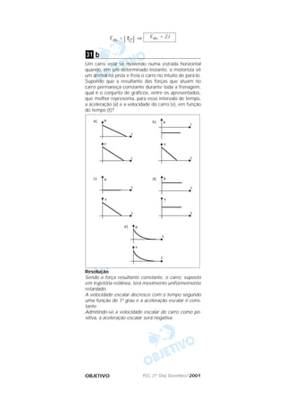 PUC (1º Dia) Dezembro/2001OBJETIVO
Edis. = |τ→
Fr
| ⇒
b
Um carro está se movendo numa estrada horizontal
quando, em um determinado instante, o motorista vê
um animal na pista e freia o carro no intuito de pará-lo.
Supondo que a resultante das forças que atuam no
carro permaneça constante durante toda a frenagem,
qual é o conjunto de gráficos, entre os apresentados,
que melhor representa, para esse intervalo de tempo,
a aceleração (a) e a velocidade do carro (v), em função
do tempo (t)?
Resolução
Sendo a força resultante constante, o carro, suposto
em trajetória retilínea, terá movimento uniformemente
retardado.
A velocidade escalar decresce com o tempo segundo
uma função do 1º grau e a aceleração escalar é cons-
tante.
Admitindo-se a velocidade escalar do carro como po-
sitiva, a aceleração escalar será negativa.
31
Edis. = 2J
 