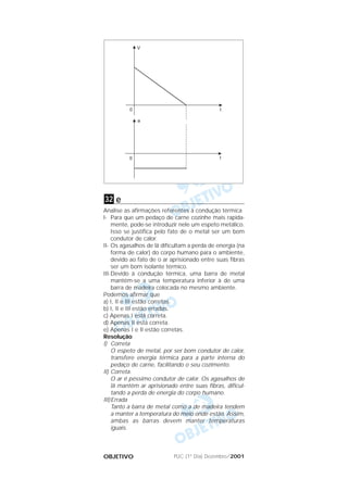 PUC (1º Dia) Dezembro/2001OBJETIVO
e
Analise as afirmações referentes à condução térmica
I- Para que um pedaço de carne cozinhe mais rapida-
mente, pode-se introduzir nele um espeto metálico.
Isso se justifica pelo fato de o metal ser um bom
condutor de calor.
II- Os agasalhos de lã dificultam a perda de energia (na
forma de calor) do corpo humano para o ambiente,
devido ao fato de o ar aprisionado entre suas fibras
ser um bom isolante térmico.
III-Devido à condução térmica, uma barra de metal
mantém-se a uma temperatura inferior à de uma
barra de madeira colocada no mesmo ambiente.
Podemos afirmar que
a) I, II e III estão corretas.
b) I, II e III estão erradas.
c) Apenas I está correta.
d) Apenas II está correta.
e) Apenas I e II estão corretas.
Resolução
I) Correta
O espeto de metal, por ser bom condutor de calor,
transfere energia térmica para a parte interna do
pedaço de carne, facilitando o seu cozimento.
II) Correta.
O ar é péssimo condutor de calor. Os agasalhos de
lã mantêm ar aprisionado entre suas fibras, dificul-
tando a perda de energia do corpo humano.
III)Errada
Tanto a barra de metal como a de madeira tendem
a manter a temperatura do meio onde estão. Assim,
ambas as barras devem manter temperaturas
iguais.
32
 