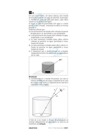 PUC (1º Dia) Dezembro/2001OBJETIVO
a
Em um experimento, um aluno colocou uma moeda
de ferro no fundo de um copo de alumínio. A princípio,
a moeda não pode ser vista pelo aluno, cujos olhos
situam-se no ponto O da figura.
A seguir, o copo foi preenchido com água e o aluno
passou a ver a moeda, mantendo os olhos na mesma
posição O.
Podemos afirmar que
a) a luz proveniente da moeda sofre refração ao passar
da água para o ar, permitindo a sua visualização.
b) a luz proveniente da moeda sofre reflexão na água,
propiciando a sua visualização.
c) os raios luminosos emitidos pelos olhos sofrem
reflexão ao penetrar na água, permitindo a visua-
lização da moeda.
d) os raios luminosos emitidos pelos olhos sofrem re-
fração ao penetrar na água, permitindo a visua-
lização da moeda.
e) é impossível que o aluno consiga ver a moeda,
independentemente da quantidade de água coloca-
da no copo.
Resolução
I) Considerando-se a moeda M pontual, um raio lu-
minoso emitido por ela segue a trajetória (I) no caso
de o copo estar vazio e a trajetória (II) no caso de o
copo estar cheio d’água.
O fato de a luz mudar a direção de propagação ao
emergir obliquamente da água para o ar deve-se ao
fenômeno da refração.
33
 