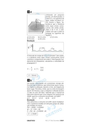 PUC (1º Dia) Dezembro/2001OBJETIVO
d
Utilizando um pequeno
bastão, um aluno produz, a
cada 0,5 s, na superfície da
água, ondas circulares co-
mo mostra a figura. Sa-
bendo-se que a distância
entre duas cristas conse-
cutivas das ondas produ-
zidas é de 5 cm, a velo-
cidade com que a onda se
propaga na superfície do
líquido é
a) 2,0 cm/s b) 2,5 cm/s c) 5,0 cm/s
d) 10 cm/s e) 20 cm/s
Resolução
O intervalo de tempo de 0,5s é o período T das ondas,
e a distância entre duas cristas consecutivas (5cm)
constitui o comprimento de onda λ. Pela Equação Fun-
damental da Ondulatória, calculamos a velocidade de
propagação V.
V = ⇒ V =
b
Um jovem, preocupado em economizar energia elé-
trica em sua residência, quer determinar qual o consu-
mo relativo à utilização, durante o mês, da máquina de
lavar roupa. Percebeu, então, que os ciclos de lavagem
duram 30 minutos e que a máquina é utilizada durante
12 dias no mês (30 dias). Sabendo que o manual do
fabricante informa que essa máquina tem potência de
450W, qual foi o consumo encontrado, em kWh?
a) 2 b) 2,7 c) 5,4 d) 20 e) 27
Resolução
Para obtermos o consumo em kWh, basta multiplicar-
mos a potência medida em kW pelo tempo de utiliza-
ção medido em horas.
Pot = 450W = 0,450kW
∆t = 12 . 0,5h = 6h
E = Pot . ∆t = 0,450kW . 6h
E = 2,7kWh
35
V = 10cm/s
5cm
–––––
0,5s
λ
–––
T
34
 