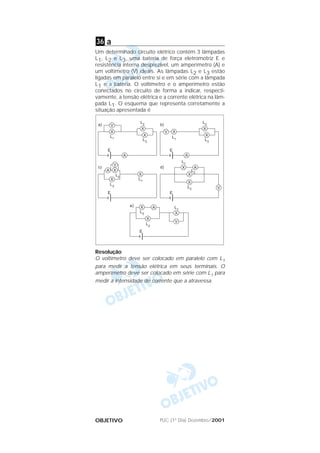 PUC (1º Dia) Dezembro/2001OBJETIVO
a
Um determinado circuito elétrico contém 3 lâmpadas
L1, L2 e L3, uma bateria de força eletromotriz E e
resistência interna desprezível, um amperímetro (A) e
um voltímetro (V) ideais. As lâmpadas L2 e L3 estão
ligadas em paralelo entre si e em série com a lâmpada
L1 e a bateria. O voltímetro e o amperímetro estão
conectados no circuito de forma a indicar, respecti-
vamente, a tensão elétrica e a corrente elétrica na lâm-
pada L1. O esquema que representa corretamente a
situação apresentada é
Resolução
O voltímetro deve ser colocado em paralelo com L1
para medir a tensão elétrica em seus terminais. O
amperímetro deve ser colocado em série com L1 para
medir a intensidade de corrente que a atravessa.
36
 