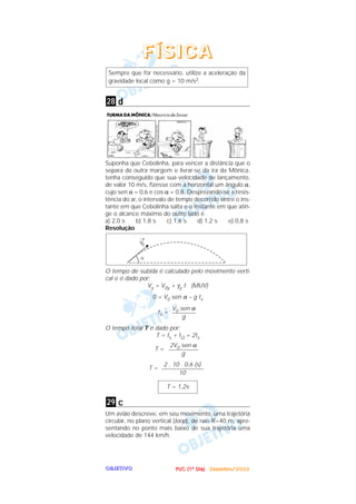 PPPPUUUUCCCC ((((1111ºººº DDDDiiiiaaaa)))) ---- DDDDeeeezzzzeeeemmmmbbbbrrrroooo////2222000000002222OOOOBBBBJJJJEEEETTTTIIIIVVVVOOOO
d
Suponha que Cebolinha, para vencer a distância que o
separa da outra margem e livrar-se da ira da Mônica,
tenha conseguido que sua velocidade de lançamento,
de valor 10 m/s, fizesse com a horizontal um ângulo α,
cujo sen α = 0,6 e cos α = 0,8. Desprezando-se a resis-
tência do ar, o intervalo de tempo decorrido entre o ins-
tante em que Cebolinha salta e o instante em que atin-
ge o alcance máximo do outro lado é
a) 2,0 s b) 1,8 s c) 1,6 s d) 1,2 s e) 0,8 s
Resolução
O tempo de subida é calculado pelo movimento verti-
cal e é dado por:
Vy = V0y + γy t (MUV)
0 = V0 sen α – g ts
ts =
O tempo total T é dado por:
T = ts + tQ = 2ts
T =
T =
c
Um avião descreve, em seu movimento, uma trajetória
circular, no plano vertical (loop), de raio R=40 m, apre-
sentando no ponto mais baixo de sua trajetória uma
velocidade de 144 km/h.
29
T = 1,2s
2 . 10 . 0,6 (s)
––––––––––––––
10
2V0 sen α
––––––––––
g
V0 sen α
––––––––
g
28
Sempre que for necessário, utilize a aceleração da
gravidade local como g = 10 m/s2.
FFFFÍÍÍÍSSSSIIIICCCCAAAA
 