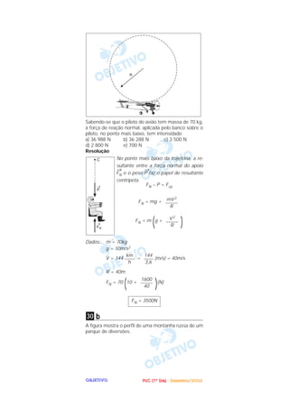 PPPPUUUUCCCC ((((1111ºººº DDDDiiiiaaaa)))) ---- DDDDeeeezzzzeeeemmmmbbbbrrrroooo////2222000000002222OOOOBBBBJJJJEEEETTTTIIIIVVVVOOOO
Sabendo-se que o piloto do avião tem massa de 70 kg,
a força de reação normal, aplicada pelo banco sobre o
piloto, no ponto mais baixo, tem intensidade
a) 36 988 N b) 36 288 N c) 3 500 N
d) 2 800 N e) 700 N
Resolução
No ponto mais baixo da trajetória, a re-
sultante entre a força normal do apoio
→
FN e o peso
→
P faz o papel de resultante
centrípeta.
FN – P = Fcp
FN = mg +
FN = m
(g +
)
Dados: m = 70kg
g = 10m/s2
V = 144 = (m/s) = 40m/s
R = 40m
FN = 70
(10 +
)(N)
b
A figura mostra o perfil de uma montanha russa de um
parque de diversões.
30
FN = 3500N
1600
–––––
40
144
––––
3,6
km
––––
h
V2
–––––
R
mV2
–––––
R
 