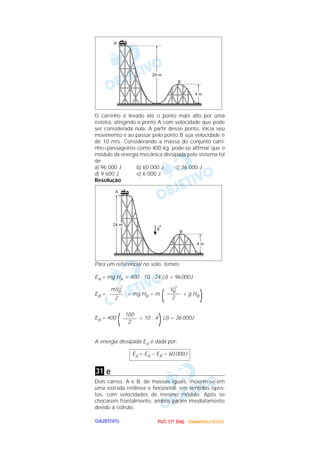 PPPPUUUUCCCC ((((1111ºººº DDDDiiiiaaaa)))) ---- DDDDeeeezzzzeeeemmmmbbbbrrrroooo////2222000000002222OOOOBBBBJJJJEEEETTTTIIIIVVVVOOOO
O carrinho é levado até o ponto mais alto por uma
esteira, atingindo o ponto A com velocidade que pode
ser considerada nula. A partir desse ponto, inicia seu
movimento e ao passar pelo ponto B sua velocidade é
de 10 m/s. Considerando a massa do conjunto carri-
nho+passageiros como 400 kg, pode-se afirmar que o
módulo da energia mecânica dissipada pelo sistema foi
de
a) 96 000 J b) 60 000 J c) 36 000 J
d) 9 600 J e) 6 000 J
Resolução
Para um referencial no solo, temos:
EA = mg HA = 400 . 10 . 24 (J) = 96000J
EB = + mg HB = m
( + g HB
)
EB = 400
( + 10 . 4
)(J) = 36 000J
A energia dissipada Ed é dada por:
e
Dois carros, A e B, de massas iguais, movem-se em
uma estrada retilínea e horizontal, em sentidos opos-
tos, com velocidades de mesmo módulo. Após se
chocarem frontalmente, ambos param imediatamente
devido à colisão.
31
Ed = EA – EB = 60 000J
100
–––––
2
VB
2
–––––
2
mVB
2
–––––
2
 